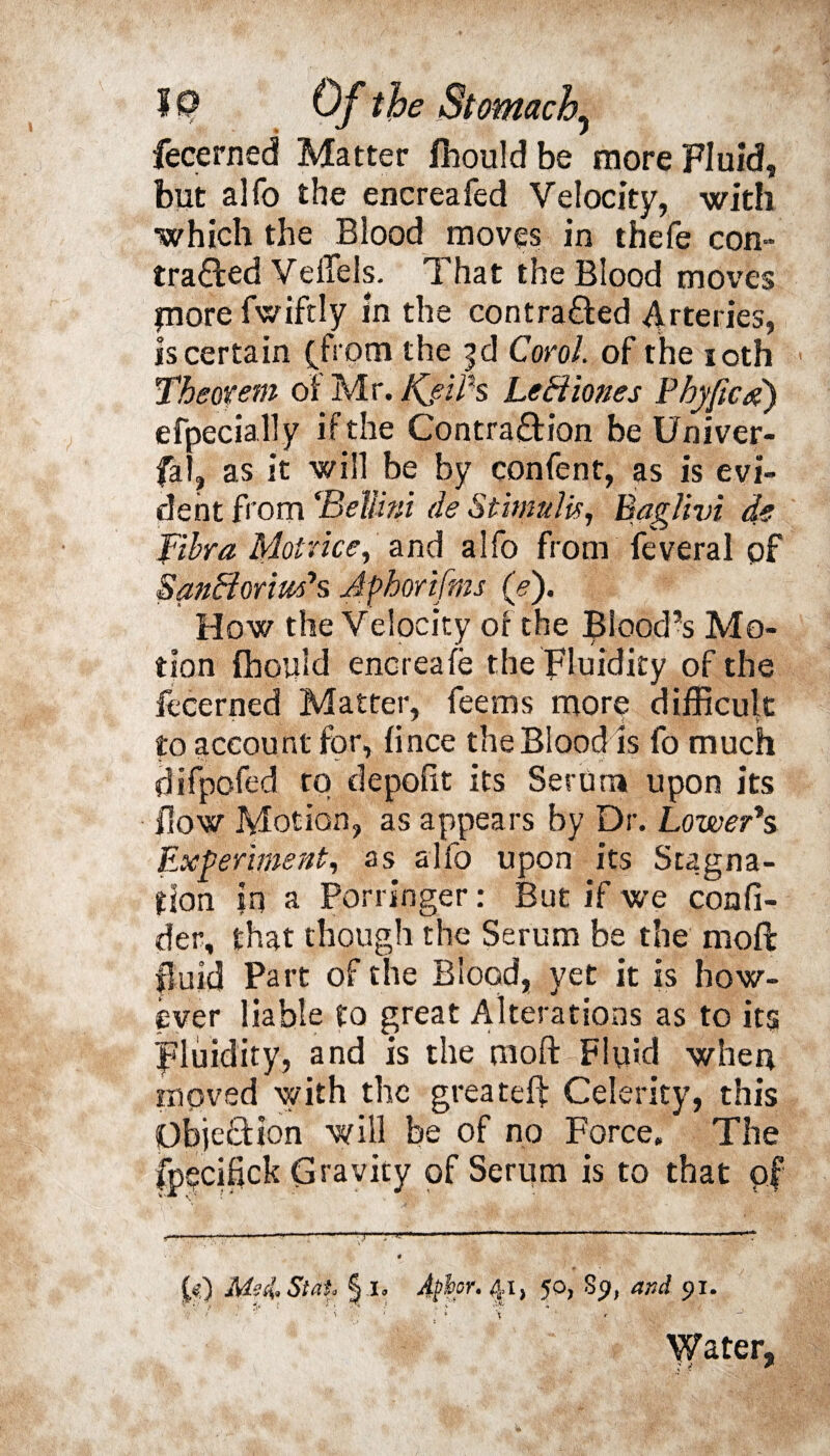 fecerned Matter fhould be more Fluid, but alfo the encreafed Velocity, with which the Blood moves in thefe con- tra&ed Veffels. That the Blood moves jnore fwiftly in the contracted Arteries, is certain (from the |d Coro!. of the ioth Theorem of Mr. JKfiiPs LeHiones P by fie#) efpecially if the Contraction be Univer¬ sal, as it will be by confent, as is evi¬ dent from ‘Bellini de Stimulir, Baglivi de fibra MoUice, and alfo from feveral of SanBoriuf s Afhorifms (>). How the Velocity of the Blood’s Mo¬ tion fhould encreafe the Fluidity of the fecerned Matter, feems more difficult to account for, fince the Blood is fo much difpofed rq depofit its Serum upon its flow Motion, as appears by Dr. Lower’s Experiment, as alfo upon its Stagna¬ tion ?n a Porringer: But if we confi- der, that though the Serum be the moft fluid Part of the Blood, yet it is how¬ ever liable to great Alterations as to its Fluidity, and is the moft Fluid when moved with the greateft Celerity, this Objection will be of no Force, The fpqcifick Gravity of Serum is to that pf £<&) Me il St ah 11, v.'k *• ■ •; • or, 41, 50, 89, and 91. x * Water,