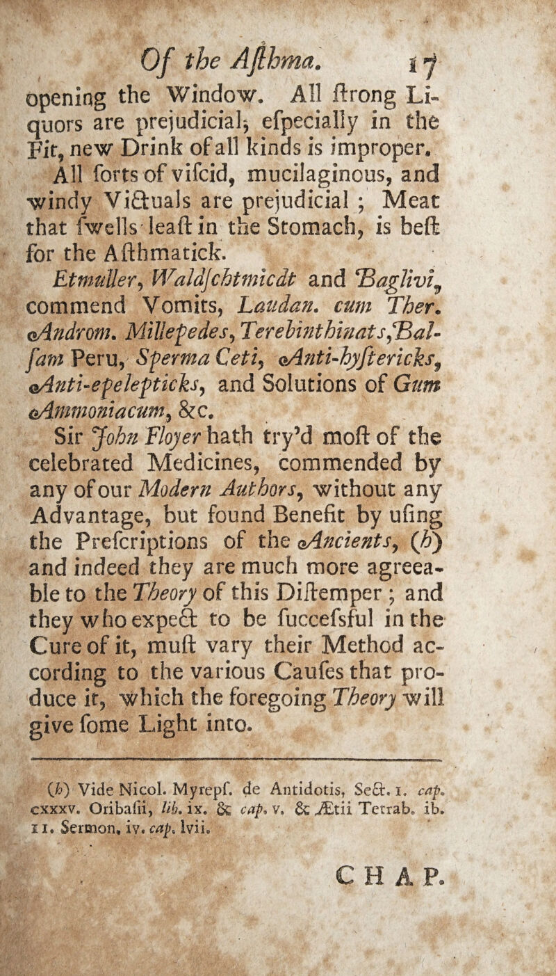 opening the Window. All ftrong Li¬ quors are prejudicial^ efpecially in the Fit, new Drink of all kinds is improper. All forts of vifcid, mucilaginous, and windy Victuals are prejudicial ; Meat that fwells leaft in the Stomach, is beft for the Afthmatick. Et mutter, Waldjchtmicdt and ‘Baglivi^ commend Vomits, Latidan. cum Ther. oAndrom. Millepedes, TerebinthinatsSBal- fant Peru, Sperma Ceti, oAnti-hyftericks, oAnti-epelepticks, and Solutions of Gum e/Lmmoniacum, &c. Sir John Floyer hath try’d moll of the celebrated Medicines, commended by any of our Modern Authors, without any Advantage, but found Benefit by ufing the Prefcriptions of the oAncients, (Jo) and indeed they are much more agreea¬ ble to the Theory of this Diilemper ; and they who expert to be fuccefsful in the Cure of it, mull vary their Method ac¬ cording to the various Caufes that pro¬ duce it, Which the foregoing Theory will give fome Light into. (F) Vide NicoL Myrepf, de Antidotis, Se£h i. cap. exxxv. Oribafii, lib. ix. & cap.v. &^tiiTetrab» ib. ii. Sermon, iv. cap, Iviiy CHAP.