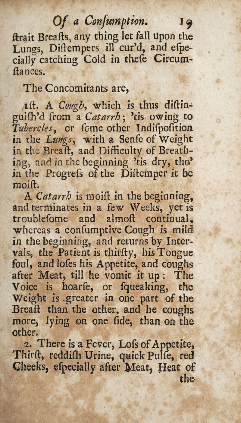 ftrait Breafts, any thing let fall Upon the Lungs, Diflempers ill cur’d, and efpe- cially catching Cold in thefe Circum- ftances. The Concomitants are, i ft. A Cough, which is thus diftin- guifh’d from a Catarrh; ’tis owing to Tubercles, or feme other Indifpofition in the Lungs, with a Senfe of Weight in the Breaft, and Difficulty of Breath¬ ing, and in the beginning ’tis dry, tho* in the Frogreis of the Diftemper it be moift. - A Catarrh is moift in the beginning, and terminates in a few Weeks, yet is troublefome and almoft continual, whereas a confumptive Cough is mild in the beginning, and returns by Inter¬ vals, the Patient is thirfty, his Tongue foul, and lofes his Appetite, and coughs after Meat, till he vomit it up: The Voice is hoarfe, or fqueaking, the V/eight is .greater in one part of the Breaft than the other, and he coughs more, lying on one fide, than on the other. 2. There is a Fever, Lofs of Appetite, Thirft, reddilh Urine, quick Pulfe, red Cheeks, efpecially after Meat, Heat of the