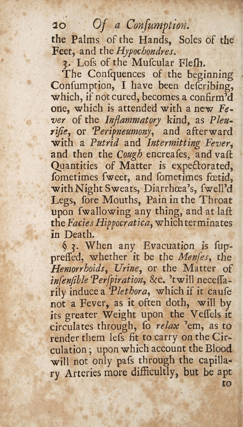 ) > , * 2o Of a Confumption. the Palms of the Hands, Soles of the Feet, and the Hypochondres. Lofs of the Mufcular Flefh. The Confquences of the beginning Confumption, I have been defcribing, ■which, if not cured, becomes a confirm’d one, which is attended with a new Fe¬ ver of the Inflammatory kind, as Pleu- rifle^ or Teripneumony, and afterward with a Putrid and Intermitting Fever, and then the Cough encreafes, and vaft Quantities of Matter is expe&orated, fometimes. fweet, and fometimes foetid, with Night Sweats, Diarrhoea’s, fwell’d Legs, fore Mouths, Pain in the Throat upon fwallowing any thing, and at laft the Facies Hippocratic a y which terminates in Death. § When any Evacuation is fup- preffed, whether it be the Menfes, the Hemorrhoids, Urine, or the Matter of infenfible Terfpiration, &c. ’twill neceffa- rily induce a Tletbora, which if it caufe not a Fever, as it often doth, will by its greater Weight upon the Veffels it circulates through, fo relax ’em, as to render them lefs fit to carry on the Cir¬ culation ; upon which account the Blood will not only pafs through the capilla¬ ry Arteries more difficultly, but be apt