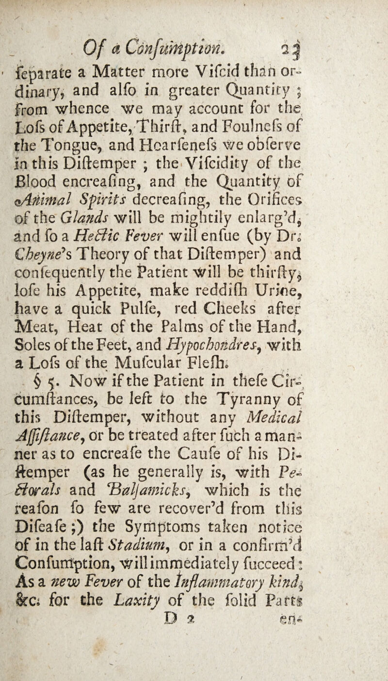 feparate a Matter more Vifcid than or- dinary, and alfo in greater Quantity ; from whence we may account for the Lofs of Appetite, Thirft, and Foulnefs of the Tongue, and Hcarfenefs we obferve in this Diftemper ; the Vifcidity of the Blood encreafing, and the Quantity of aAnimal Spirits decreafing, the Orifices of the Glands will be mightily enlarg’d* and fo a Heffic Fever will enfue (by Dr» Cheyne*s Theory of that Diftemper) and confequently the Patient will be thirfty* lofe his Appetite, make reddifh Urine, have a quick Pulfe, red Cheeks after Meat, Heat of the Palms of the Hand, Soles of the Feet, and Hypochondtes, with a Lofs of the Mu feu la r Flefta § 5. Now if the Patient in thefe Cir- Cumftances, be left to the Tyranny of this Diftemper, without any Medical Jjfi/lance, or be treated after fuch a man¬ ner as to encreafe the Caufe of his Di¬ ftemper (as he generally is, with Pe¬ ctorals and ‘Baljamicks, which is the reafon fo few are recover’d from this Difeafe;) the Symptoms taken notice of in the laft Stadium, or in a confirm’d Confumption, will immediately fucceed: Asa new Fever of the inflammatory kinds, &C: for the Laxity of the folid Parti D 35 en* /