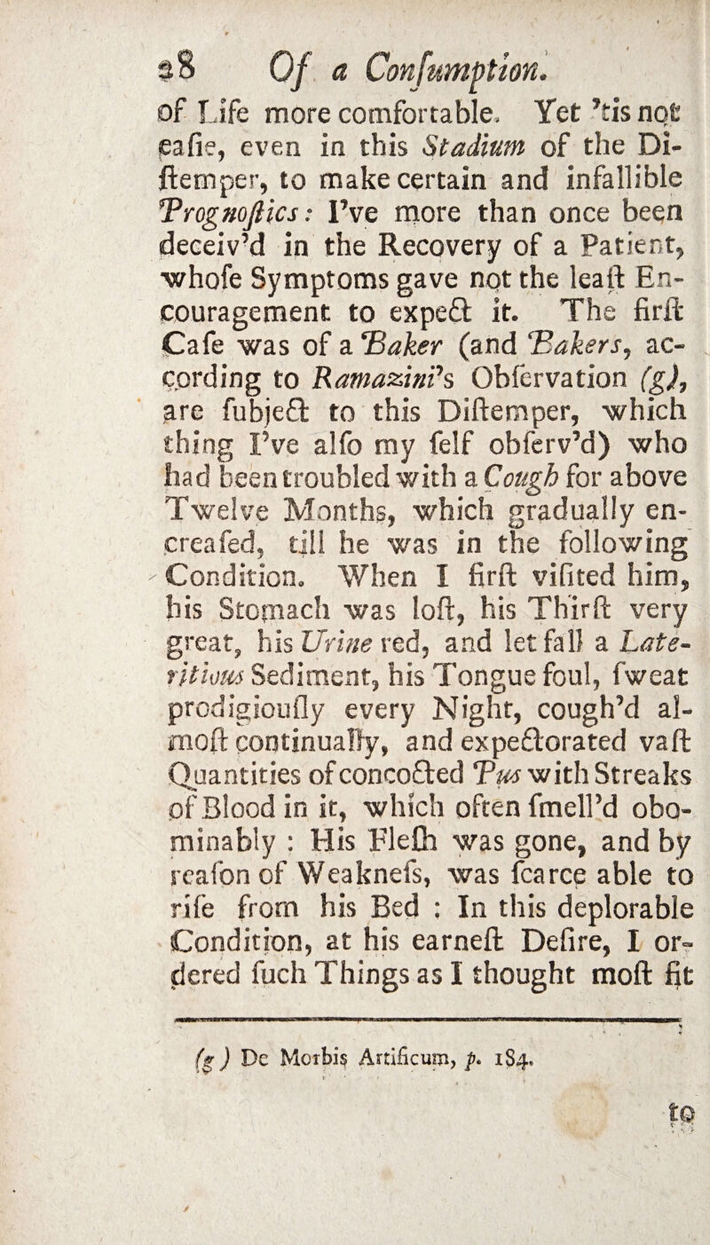■ ■ . - wj'* / ; ■ ■ . . r ' x $$ Of a Confumption. of Life more comfortable. Yet Lis not jeafie, even in this Stadium of the Di- ftemper, to make certain and infallible Brognojlics: I’ve more than once been deceiv’d in the Recovery of a Patient, whofe Symptoms gave not the leaft En¬ couragement to expeft it. The firil Cafe was of a Baker (and Bakers, ac¬ cording to RamazinPs Obfervation (g), are fubjeft to this Diftemper, which thing I’ve alfo my felf obferv’d) who had been troubled with a Cough for above Twelve Months, which gradually en¬ ema fed, till he was in the following Condition. When I firft vifited him, his Stomach was loft, his Thirft very great, his Urine red, and let fall a Late- ritious Sediment, his Tongue foul, f'weat prodigiously every Night, cough’d al- moft continually, and expectorated vaft Quantities of concoCted Bus with Streaks pf Blood in it, which often fmell’d obo- minably : His Ele& was gone, and by reafonof Weaknefs, was fcarce able to rile from his Bed : In this deplorable Condition, at his earneft Defire, I or¬ dered fuch Things as I thought moft fit (g) De Morbis Artilicum, 184. /