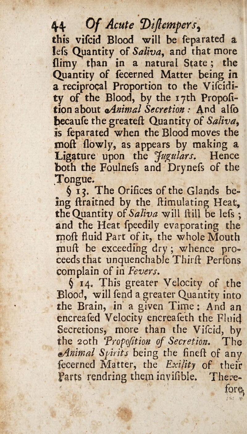 \ 0 44. Of Acute fliftempers, this vifcid Blood will be feparated a !efs Quantity of Saliva, and that more flimy than in a natural State; the Quantity of fecerned Matter being in a reciprocal Proportion to the Vifcidi- ty of the Blood, by the 17 th Propofi- tion about oAnimal Secretion: And alio becaufe the greateft Quantity of Saliva, is feparated when the Blood moves the inoft {lowly, as appears by making a Ligature upon the Jugulars. Hence both the Foulnefs and Drynefs of the Tongue. § 15. The Orifices of the Glands be¬ ing ftraitned by the ftimulating Heat, the Quantity of Saliva will Hill be lefs; and the Heat fpeedily evaporating the inoft fluid Part of it, the whole Mouth muft be exceeding dry; whence pro¬ ceeds that unquenchable Thirft Perfons complain of in Fevers. § 14, This greater Velocity of the Blood, will fend a greater Quantity into the Brain, in' a given Time: And an encreafed Velocity encreafeth the Fluid Secretions, more than the Vifcid, by the 20th Trap option of Secretion. The ®Animal Spirits being the fineft of any fecerned Matter, the Exility of their Farts rendring them invifible. There-