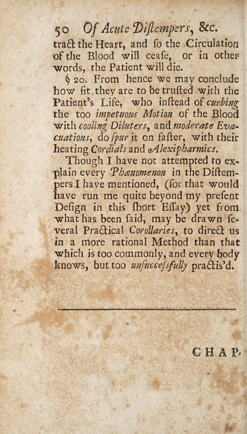 traffc the Heart:, and fo the Circulation of the Blood will ceafe, or in other words, the Patient will die. § 20. From hence we may conclude how fit they are to be trufted with the Patient’s Life, who inftead of curling the too impetuous Motion of the Blood with cooling Diluters, and moderate Eva¬ cuations, do fpur it on fafter, with their heating Cordials and oAlexipharmies. Though I have not attempted to ex¬ plain every Tbanomenon in the Diftem- pers I have mentioned, (for that would have run me quite beyond my prefent Defign in this fhort EiTay) yet from what has been Laid, may be drawn fe* veral Practical Corollaries, to dire£t us in a more rational Method than that which is too commonly, and every body knows, but too unfuccejsfully practis’d.