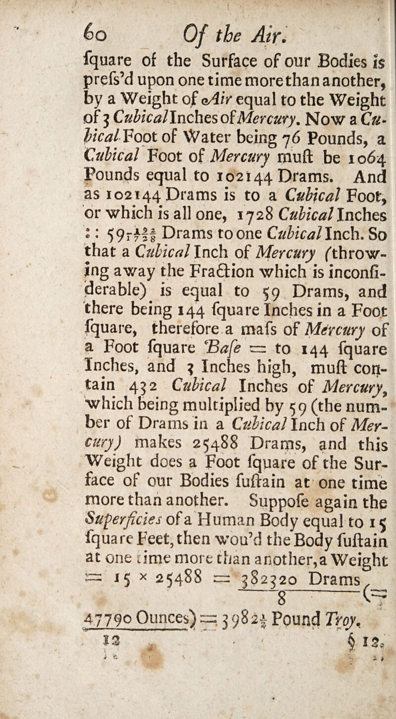 fquare of the Surface of our Bodies is prefs’d upon one time more than another, by a Weight of gAir equal to the Weight of 3 Cubicallnches of Mercury. Now a Cu¬ bical Foot of Water being 76 Pounds, a Cubical Foot of Mercury muft be 1064 Pounds equal to 102144 Drams. And as 102144 Drams is to a Cubical Foot, or which is all one, 1728 Cubical Inches 'i: 59rflf Drams to one Cubical Inch. So that a Cubical Inch of Mercury fthrow¬ ing away the Fra&ion which is inconfi- derable) is equal to 59 Drams, and there being 144 fquare Inches in a Foot fquare, therefore.a mafs of Mercury of a Foot fquare Bafe — to 144 fquare Inches, and 3 Inches high, muft con¬ tain 452 Cubical Inches of Mercury, which being multiplied by 59 (the num¬ ber of Drams in a Cubical Inch of Mer¬ cury) makes 25488 Drams, and this Weight does a Foot fquare of the Sur¬ face of our Bodies fuftain at one time more than another. Suppofe again the Superficies of a Human Body equal to 15 fquare Feet, then wou’d the'Body fuftain at one time more than another,a Weight ™ 15 x 25488 cr: 582220 Drams , 47790 Ounces) ~= 3 98Pound Troy.