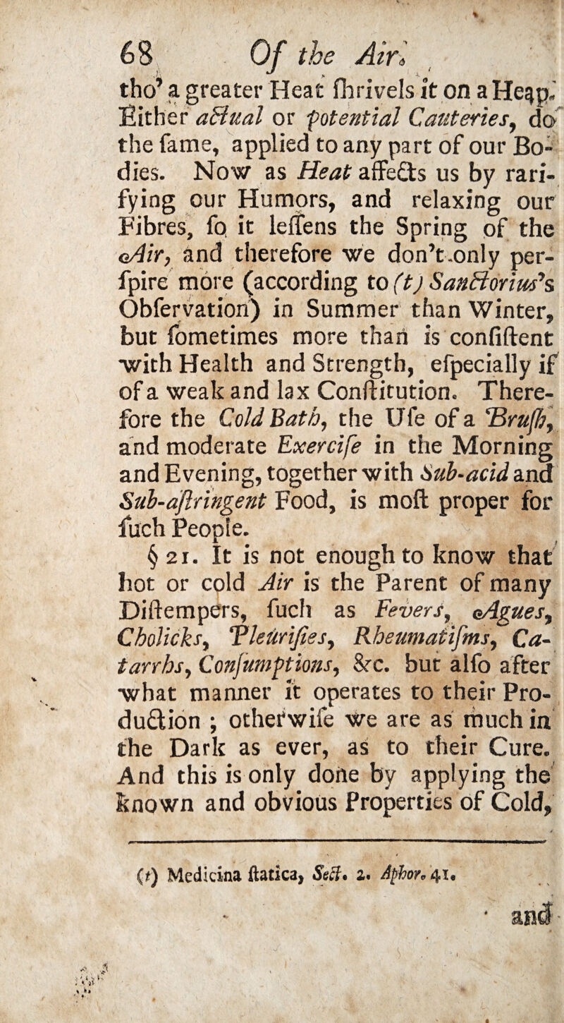 tho’ a greater Heat fh rive Is it on a He^pJ Either affual or potential Cauteries, do the fame, applied to any part of our Bo¬ dies. Now as Heat affeCts us by rati¬ fying our Humors, and relaxing our Fibres, fq it lelfens the Spring of the oAir, and therefore we don’t.only per- fpire more (according to (t) SanBorimh Obfervation) in Summer than Winter, but fometimes more than is confident with Health and Strength, efpecially if of a weak and lax Conftitution. There¬ fore the Cold Bath, the Ufe of a Hrufh, and moderate Exercife in the Morning and Evening, together with Sub-acid and Sub-ajlringent Food, is moft proper for luch People. §21. It is not enough to know that hot or cold Air is the Parent of many Diftempers, fuch as Fevers, aAgues, Cholicks, Tleiiriftes, Rheumatifms, Ca¬ tarrhs, Confumgtions, &c. but alfo after what manner it operates to their Pro¬ duction ; othetwife we are as much in the Dark as ever, as to their Cure. And this is only dofte by applying the known and obvious Properties of Cold, (*) Medicina ftatka, Seff* a. Aphor* 41.