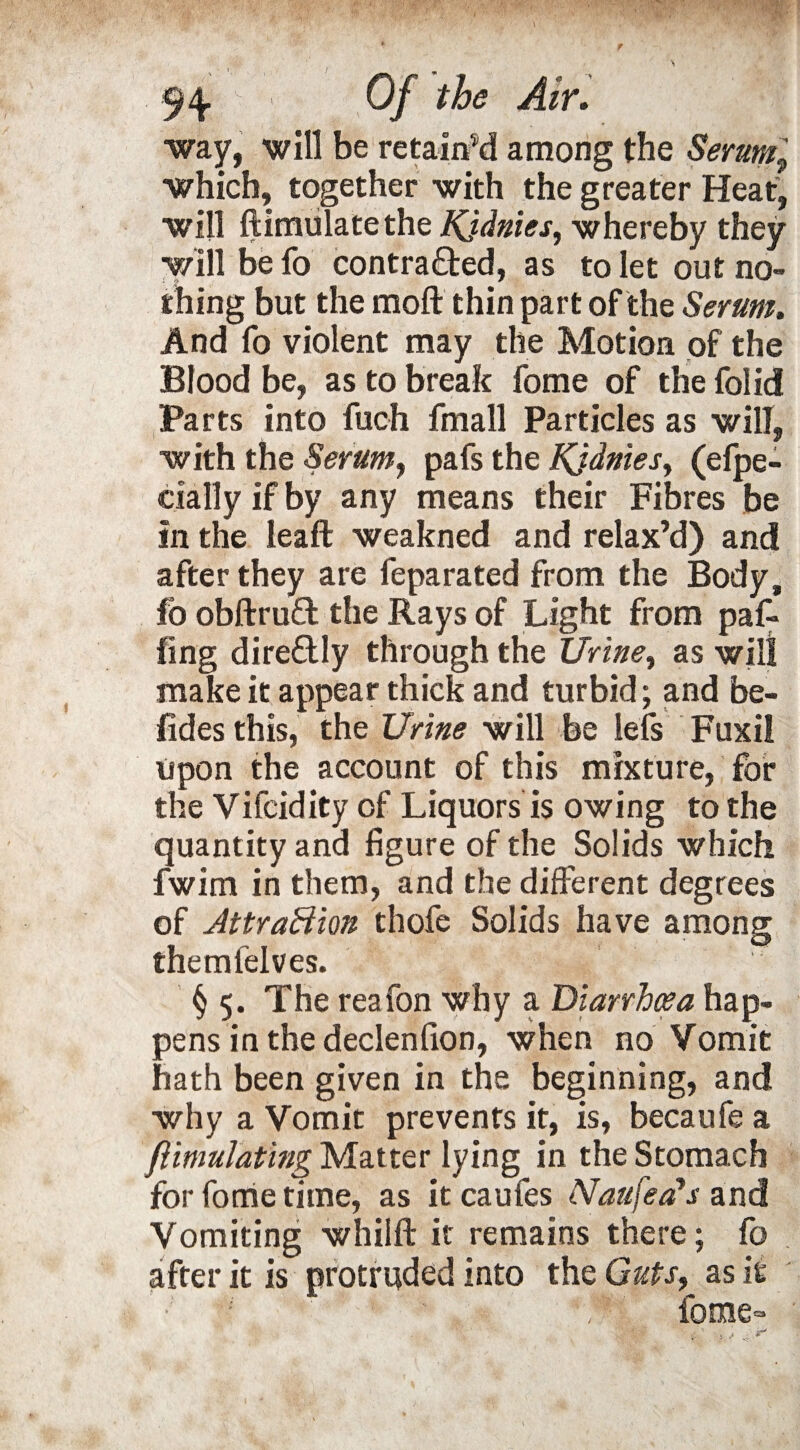 N Of the Air. way, will be retained among the Serum9 which, together with the greater Heat, will ftimulatethe Kj&nies, whereby they will be fo contracted, as to let out no¬ thing but the molt thin part of the Serum. And fo violent may the Motion of the Blood be, as to break fome of the folid Parts into fuch fmall Particles as will, with the Serumy pafs the Kjdnies, (efpe- cially if by any means their Fibres be in the leaft weakned and relax’d) and after they are feparated from the Body, fo obftruCt the Rays of Light from paf* ling direCtly through the Uriney as will make it appear thick and turbid; and be- fides this, the Urine will be lefs Fuxil upon the account of this mixture, for the Vifcidity of Liquors is owing to the quantity and figure of the Solids which fwim in them, and the different degrees of Attraction thofe Solids have among themfelves. § 5. The reafon why a Diarrhcea hap¬ pens in the declenfion, when no Vomit hath been given in the beginning, and why a Vomit prevents it, is, becaufe a flimulating Matter lying in the Stomach for fome time, as it caufes Naufea*s and Vomiting whilft it remains there; fo after it is protruded into the Guts, as it ; 1 fome-