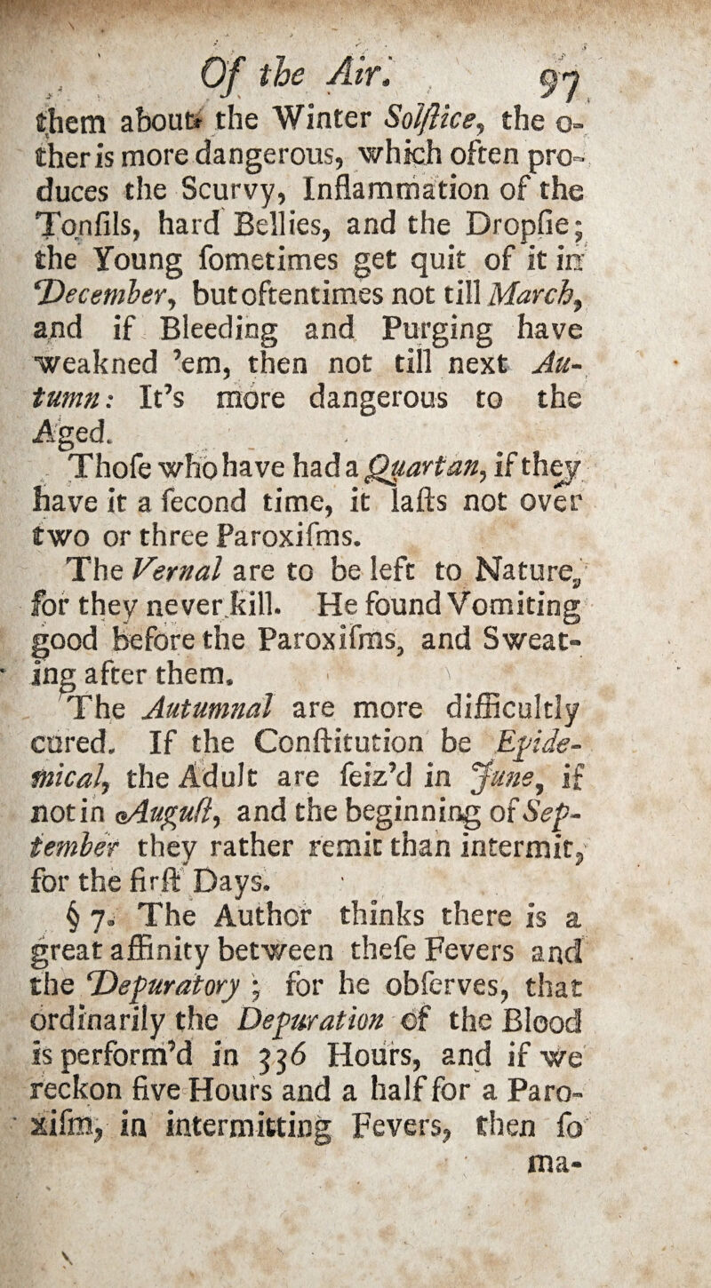 them about? the Winter Sol/lice, the ci¬ ther is more dangerous, which often pro¬ duces the Scurvy, Inflammation of the Ton fils, hard Bellies, and the Dropfie; the Young fometimes get quit of it in ‘December, but oftentimes not till March, and if Bleeding and Purging have weakned ’em, then not till next Au¬ tumn : It’s more dangerous to the Aged. Thole who have had a Quartan, if they have it a fecond time, it lafts not over two or three Paroxifms. The Vernal are to be left to Nature,, for they never kill. He found Vomiting good before the Paroxifms, and Sweat¬ ing after them, / ;a ; ' The Autumnal are more difficultly cored. If the Conftitution be Epide¬ mical, the Adult are feiz’d in June, if notin eAugufi, and the beginning of Sep¬ tember they rather remit than intermit, for the fir ft Days, § 7. The Author thinks there is a great affinity between thefe Fevers and the ‘Depuratory * for he obferves, that ordinarily the Depuration of the Blood is perform’d in 336 Hours, and if we reckon five Hours and a half for a Paro- xifm, in intermitting Fevers, then fo