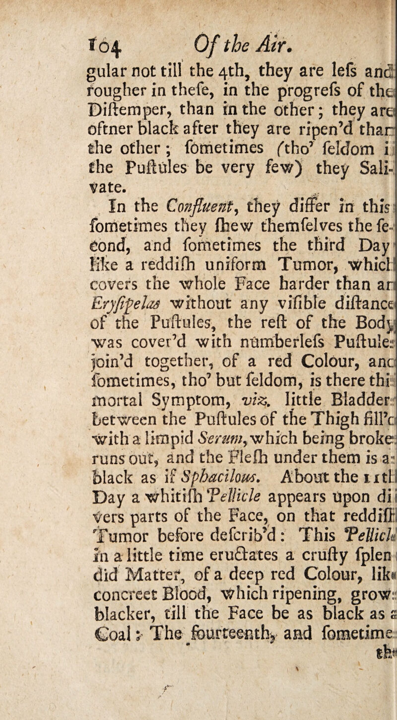 gular not till the 4th, they are lefs and rougher in thefe, in the prog refs of the Diftemper, than in the other; they are oftner black after they are ripen’d thar the other; fometimes (tho’ feldom ij the Puftules be very few) they Sali¬ vate. In the Confluent, they differ in this fometimes they fhew themfelves the fe» Oond, and fometimes the third Day like a reddifh uniform Tumor, which! covers the whole Face harder than an Eryfifelas without any vifible diftance of the Puftules, the reft: of the Body was cover’d with numberlefs Puftule: join’d together, of a red Colour, anc fometimes, tho’ but feldom, is there this mortal Symptom, viz. little Bladder:? between the Puftules of the Thigh fill’c with a limpid Serum, which being broke runs out, and the Flefh under them is a; black as if Spbacilous. About the 11 ti l Day a whitifh Tellicle appears Upon dii vers parts of the Face, on that reddiffl Tumor before deferib’d : This Tellich in a little time erufhates a crufty fplen did Matter, of a deep red Colour, lita concreet Blood, which ripening, grow: blacker, till the Face be as black as s Coal * The ^fourteenth* and fomedme