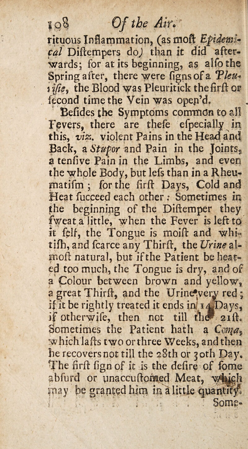 rituous Inflammation, (as moft Epidemi¬ cal Diftempers doj than it did after¬ wards; for at its beginning, as aifo the Spring after, there were figns of a Tleu* i tfis, the Blood was Pleuritick thefirft or fecond time the Vein was open’d, Befides the Symptoms common to all Fpvers, there are thefe efpeciaiLy in this, viz. violent Pains in the Head and Back, a Stupor and Pain in the Jointss a tenfive Pain in the Limbs, and even the whole Body, but lefs than in a Rheu- tnatifm ; for the firll: Days, Cold and Hept fucceed each other .* Sometimes in the beginning of the Diftemper they fweat a little, when the Fever is left to it felf, the Tongue is moift and whi» tifh, and fcarce any Third:, the Urine al- moft natural, but if the Patient be heat¬ ed too much, the Tongue is dry, and of a Colour between brown and yellow, a great Thirft, and the Urine^very red; if it be rightly treated it ends in i^Days* if otherwife, then not till fhdP: 2ift, Sometimes the Patient hath a Conra^ which lafts t wo or three Weeks, and then he recovers not till the 28th or 30th Day, The firft fign of it is the defire of fome pbfurd or ynaccuftpmed Meat, wkkdi inay be granted him im at little quantify1, i 1■, : i i, ■ « : • « • Some-