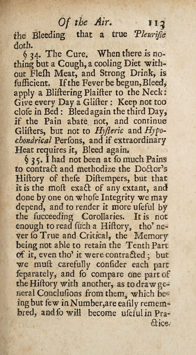 fhe' Bleeding that a true Tleurijle doth. § 34. The Cure. When there is no¬ thing but a Cough, a cooling Diet with¬ out Flefh Meat, and Strong Drink, is fufficient. If the Fever be begun, Bleed, apply a BlifteringPlaifter to the Neck: Give every Day a Glifter: Keep not too clofe in Bed: Bleed again the third Day, if the Pain abate, not, and continue Glifters, but not to Hyfteric and Hyp- ehondrkal Perfons, and if extraordinary Heat requires it, Bleed again* § 15.1 had not been at fo much Pains to contraG: and methodize the Doctor’s Hiftory of thefe Diftempers, but that it is the rnoft exa£t of any extant, and done by one on Whofe Integrity we may depend, and to render it more ufeful by the fucceeding Corollaries. It is not enough to read fitch a Hiftory, tho’ ne¬ ver fo True and Critical, the Memory being not able to retain the Tenth Part Of it, even tho’ it were contracted ; but we muft carefully confider each part feparately, and fo compare one part of the Hiftory with another, as to draw ge¬ neral Conclulions from them, which be'* ingbut few in Number,are eafily remem- bred, and fo will become ufeful in Pra¬ ctice-