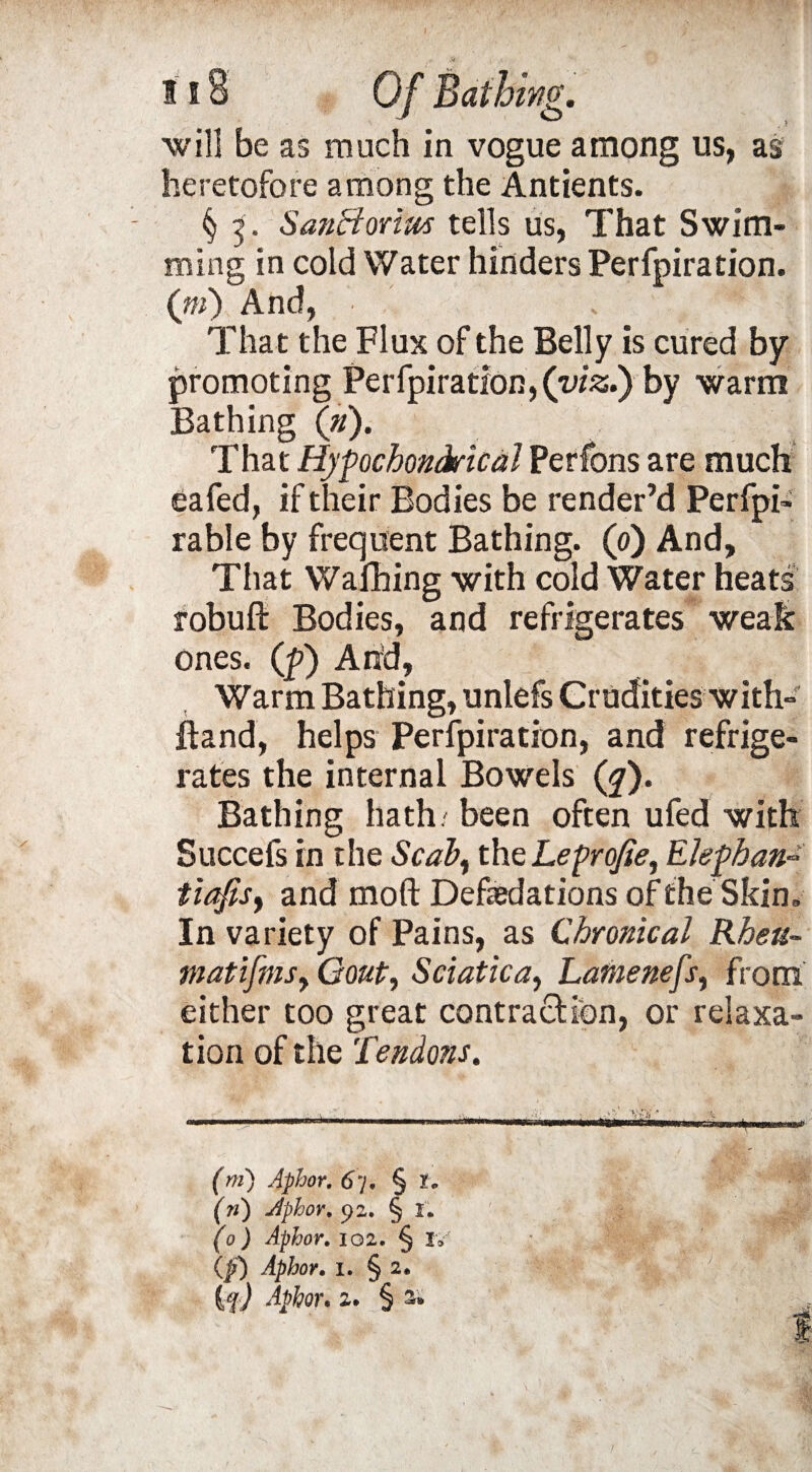 will be as much in vogue among us, as heretofore among the Antients. § 5. Sanfforiws tells us, That Swim¬ ming in cold Water hinders Perfpiration. (») And, . * That the Flux of the Belly is cured by promoting Perfpiration, (viz.) by warm Bathing (ft). That Hyfochontkical Perfons are much eafed, if their Bodies be render’d Perfpi- rable by frequent Bathing. (0) And, That Wafhing with cold Water heats robuft Bodies, and refrigerates weak ones, (p) And, Warm Bathing, unlefs Crudities with- Band, helps Perfpiration, and refrige¬ rates the internal Bowels (y). Bathing hath/ been often ufed with Succefs in the Scab, theLeproJie, Eleghan- tiafis, and mod Defasdations of the Skin. In variety of Pains, as Chronical Rheu¬ matism, Gout, Sciatica, Lamenefs, from either too great contraction, or relaxa¬ tion of the Tendons. (m) Aphor. 67. § t. (?i) Aphor. 92. § I. (0 ) Aphor. 102. § Iv (p) Aphor. 1. § 2* {f) Aphor. 2. § a;