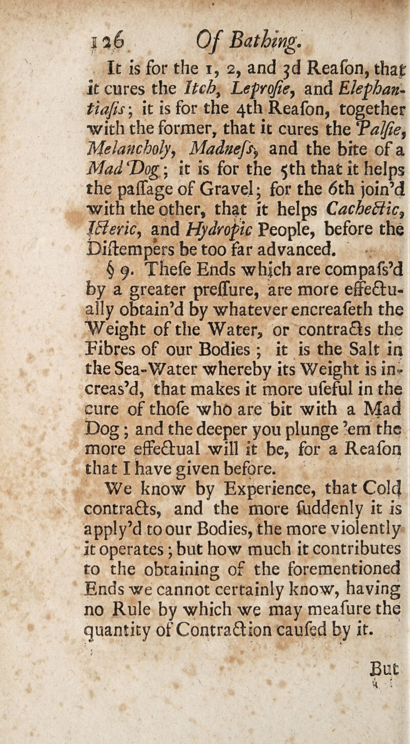 It is for the i, 2, and $d Reafon, that it cures the Itch, Leprofie, and Elephan- tiafis; it is for the 4th Reafon, together with the former, that it cures the Talfie, Melancholy, Madneft$ and the bite of a Mad Dog; it is for the 5 th that it helps the paffage of Gravel; for the 6th join’d with the other, that it helps Cache ffic. Iff eric, and Hydropic People, before the Diftempers be too far advanced. § 9. Thefe Ends which are compafs’d by a greater preflure, are more effectu¬ ally obtain’d by whatever encreafeth the Weight of the Water, or contracts the Fibres of our Bodies ; it is the Salt in the Sea-Water whereby its Weight is in¬ creas’d, that makes it more ufeful in the cure of thofe who are bit with a Mad Dog; and the deeper you plunge ’em the more effectual will it be, for a Reafon that I have given before. We know by Experience, that Cold contracts, and the more fuddenly it is apply’d to our Bodies, the more violently it operates; but how much it contributes to the obtaining of the forementioned Ends we cannot certainly know, having no Rule by which we may meafure the quantity of Contraction caufed by it.