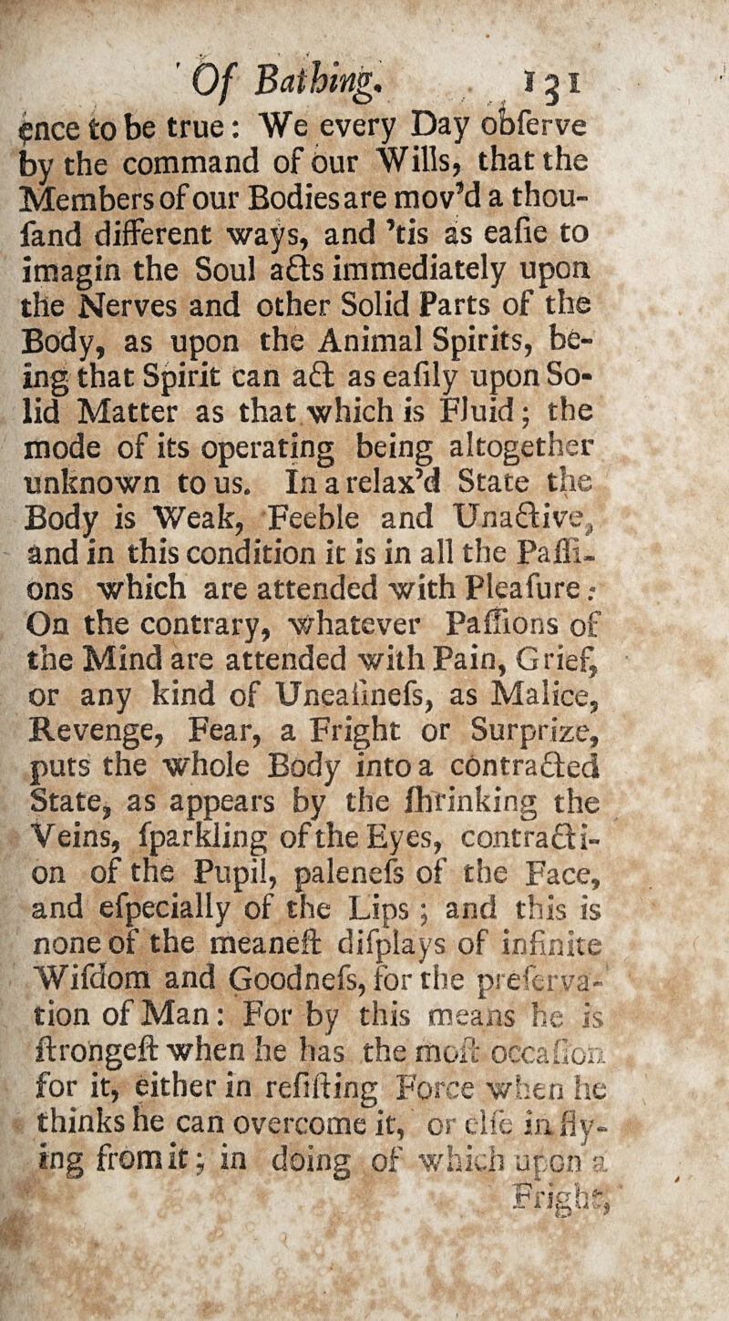 ?nce to be true: We every Day obferve by the command of our Wills, that the Members of our Bodies are mov’d a thou- fand different ways, and ’tis as eafie to imagin the Soul ads immediately upon the Nerves and other Solid Parts of the Body, as upon the Animal Spirits, be¬ ing that Spirit can ad as eafily upon So¬ lid Matter as that which is Fluid; the mode of its operating being altogether unknown to us. In a relax’d State the Body is Weak, Feeble and Unadive, and in this condition it is in all the Paffi. ons which are attended with Pleafure .» On the contrary, Whatever Paffions of the Mind are attended with Pain, Grief, or any kind of Uneaiinefs, as Malice, Revenge, Fear, a Fright or Surprize, puts the whole Body into a contraded State, as appears by the fhrinking the V eins, fparkling of the Eyes, contradi- on of the Pupil, palenefs of the Face, and efpecially of the Lips; and this is none of the meaneft difplays of infinite Wifdom and Goodnefs, for the preferva- tion of Man: For by this means he is ftro'ngeft when he has the mof!: occafion for it, either in refilling Force when he thinks he can overcome it, or elfe m Hy¬ ing from it; in doing of which upon a Fright