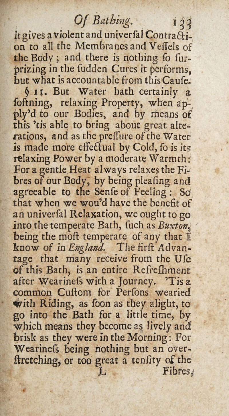 k gives a violent and univerfal Contra&i- on to all the Membranes and VeiTels of the Body; arid there is nothing fo fur- prizing in the fudden Cures it performs, but what is accountable from this Caufe. § ii. But Water hath certainly a foftning, relaxing Property, when ap- ply’d to our Bodies, and by means of this ’tis able to bring about great alte¬ rations, and as the preifure of the Water is made more effectual by Cold, fo is its relaxing Power by a moderate Warmth: For a gentle Heat always relaxes the Fi¬ bres of our Body, by being pleating and agreeable to the Senfe of Feeling: So that when we wou’d have the benefit of an univerfal Relaxation, we ought to go into the temperate Bath, fuch as Buxton? being the moft temperate of any that I know of in England. The firft Advan¬ tage that many receive from the Ufe of this Bath, is an entire Refreshment after Wearinefs with a Journey. ’Tis a common Cuftom for Perfons wearied ^Vith Riding, as foon as they alight, to go into the Bath for a little time, by which means they become as lively and brisk as they were in the Morning: For Wearinefs being nothing but an over¬ stretching, or too great a tenfity of the J, Fibres^