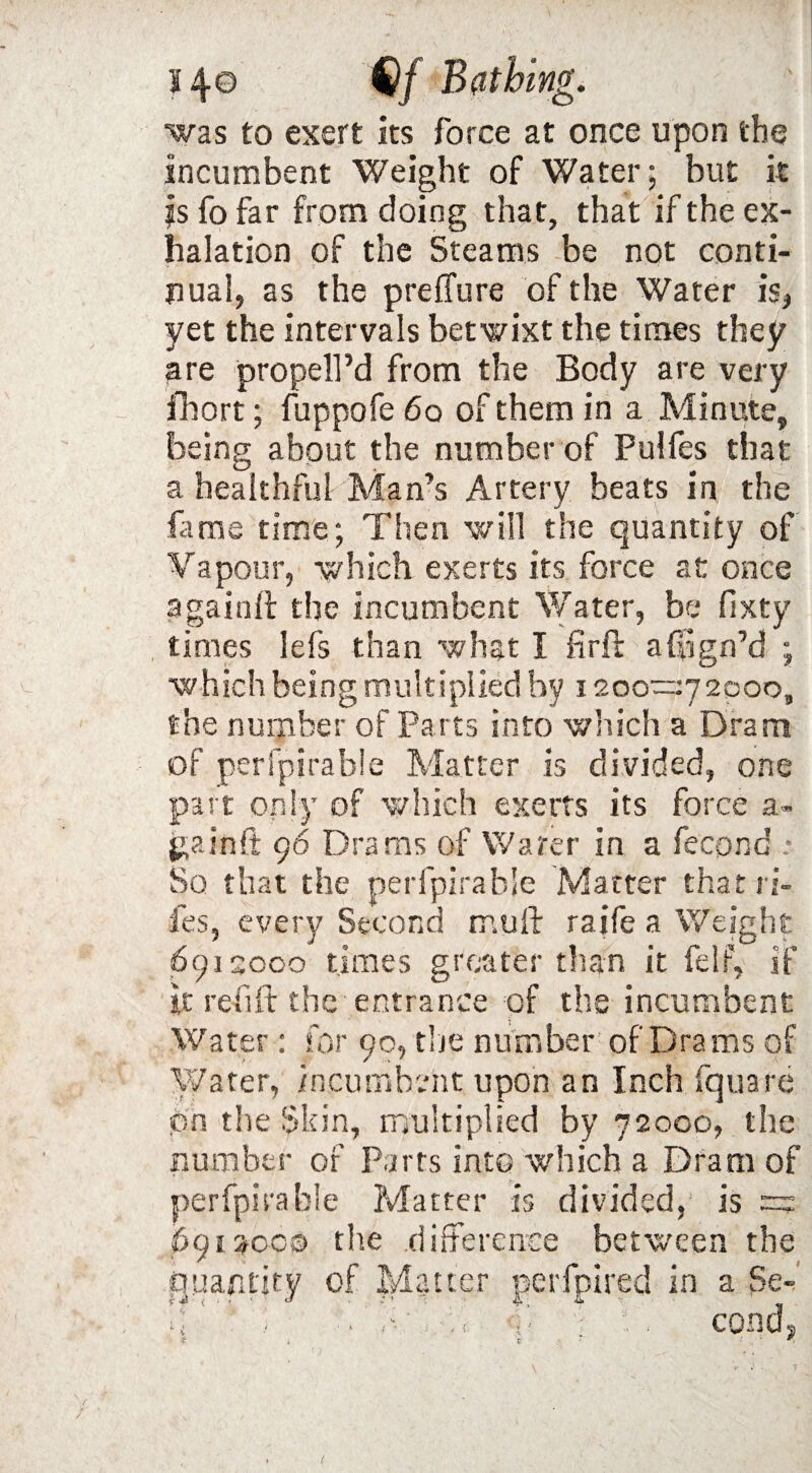 was to exert its force at once upon the incumbent Weight of Water; but it js fo far from doing that, that if the ex¬ halation of the Steams be not conti¬ nual, as the preffure of the Water is, yet the intervals betwixt the times they are propell’d from the Body are very fhort; fuppofe 6o of them in a Minute, being about the number of Pulfes that a healthful Man’s Artery beats in the fame time; Then will the quantity of Vapour, which exerts its force at once a gain If the incumbent Water, be fixty times lefs than what I firil a Sign’d ; which being multiplied by 1200—72000, the number of Parts into which a Dram of perfpirabie Matter is divided, one part only of which exerts its force a- jgainft 96 Drams of Water in a fecond * So that the perfpirabie Matter that ri fes, every Second mull raife a Weigh 69.1 sooo times greater than it felf, if it refill the entrance of the incumbent Water: for 90, the number of Drams of Water, incumbent upon an Inch fquare on the Skin, multiplied by 72000, the number of Parts into which a Dram of perfpirabie Matter is divided, is = 6952000 the difference between the Quantity of Matter perfpired in a Se-