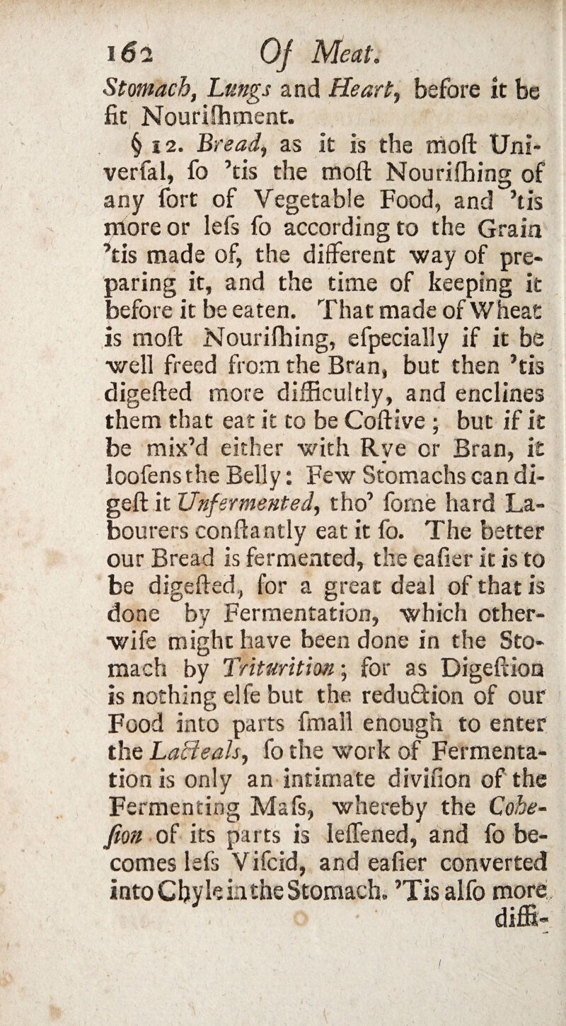 Stomach, Lungs and Heart, before it be fit Nourifhment. § 12. Bread, as it is the raoft TJni- verfal, fo ’tis the moft Nourifhing of any fort of Vegetable Food, and ’tis more or lefs fo according to the Grain ’tis made of, the different way of pre¬ paring it, and the time of keeping it before it be eaten. That made of Wheat is moft Nourifhing, efpecially if it be well freed from the Bran, but then ’tis digefted more difficultly, and enclines them that eat it to be Coftive ; but if it be mix’d either with Rve or Bran, it loofens the Belly: Few Stomachs can di- geft it Unfemented, tho’ forne hard La¬ bourers conftantly eat it fo. The better our Bread is fermented, the eafier it is to be digefted, for a great deal of that is done by Fermentation, which other- wife might have been done in the Sto¬ mach by Triturition; for as Digeftioa is nothing elfe but the reduff ion of our Food into parts fmall enough to enter the Lafteals, fo the work of Fermenta¬ tion is only an intimate divifion of the Fermenting Mafs, whereby the Cohe- fion of its parts is leffened, and fo be¬ comes lefs Vifcid, and eafier converted into Chyle in the Stomach. ’Tis alfo more diffi /