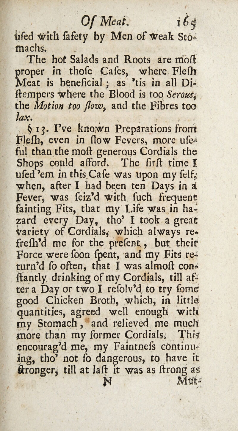 machs. ; The hot Salads and Roots are moft proper in thofe Cafes, where Flefh Meat is beneficial; as *tis in all Di» ftempers where the Blood is too Serowi the Motion too Jlowt and the Fibres too lax. . ; § i ?. I’ve known Preparations front Flefh, even in flow Fevers, more ufe* ful than the moft generous Cordials the Shops could afford. The firfl: time I ufed ’em in this Cafe was upon my felf,- when, after I had been ten Days in a Fever, was feiz’d with fuch frequent fainting Fits, that my Life was in ha¬ zard every Day, tho’ I took a great variety of Cordials* which always re- frefh’d me for the prefent., but theit Force were foon fpent, and my Fits re¬ turn’d fo often, that I was almoft con* ftantly drinking of my Cordials, till af¬ ter a Day or two I refolv’d, to try fome good Chicken Broth, which, in little quantities, agreed well enough with my Stomach, and relieved me much more than my former Cordials. This encourag’d me, my Faintnefs continu¬ ing, tho’ not fo dangerous, to have it Wronger, till at laft it was as ftrong as