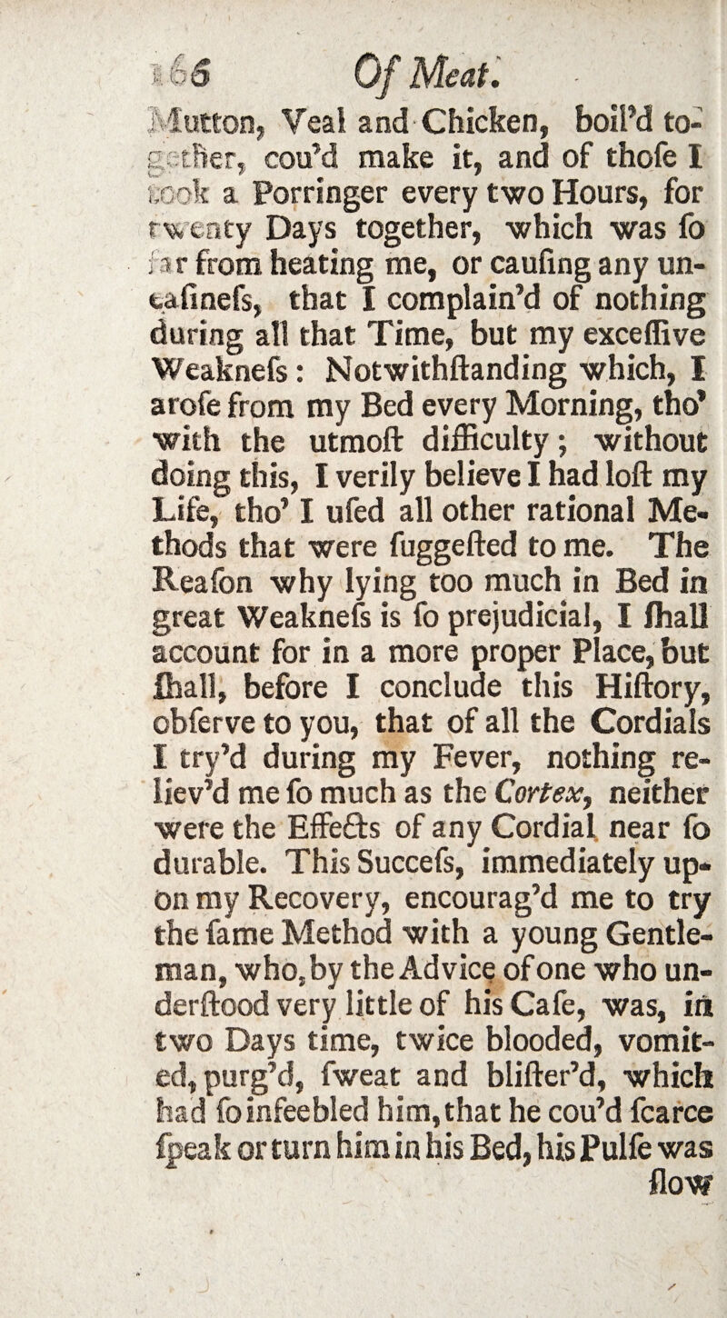 Mutton, Veal and Chicken, boil’d to¬ gether, coifd make it, and of thofe I l ook a Porringer every two Hours, for twenty Days together, which was fo fa r from heating me, or caufing any un- tafinefs, that I complain’d of nothing during all that Time, but my exceffive Weaknefs: Notwithftanding which, I arofe from my Bed every Morning, tho* with the utmoft difficulty; without doing this, I verily believe I had loft my Life, tho’ I ufed all other rational Me¬ thods that were fuggefted to me. The Reafon why lying too much in Bed in great Weaknefs is fo prejudicial, I fhall account for in a more proper Place, but fhall, before I conclude this Hiftory, obferve to you, that of all the Cordials I try’d during my Fever, nothing re¬ liev’d me fo much as the Cortex, neither were the Effects of any Cordial near fo durable. This Succefs, immediately up¬ on my Recovery, encourag’d me to try the fame Method with a young Gentle¬ man, who, by the Advice of one who un- derftood very little of his Cafe, was, in two Days time, twice blooded, vomit¬ ed, purg’d, fweat and blifter’d, which had fo infee bled him,that he cou’d fcarce fpeak or turn him in his Bed, his Pulfe was flow