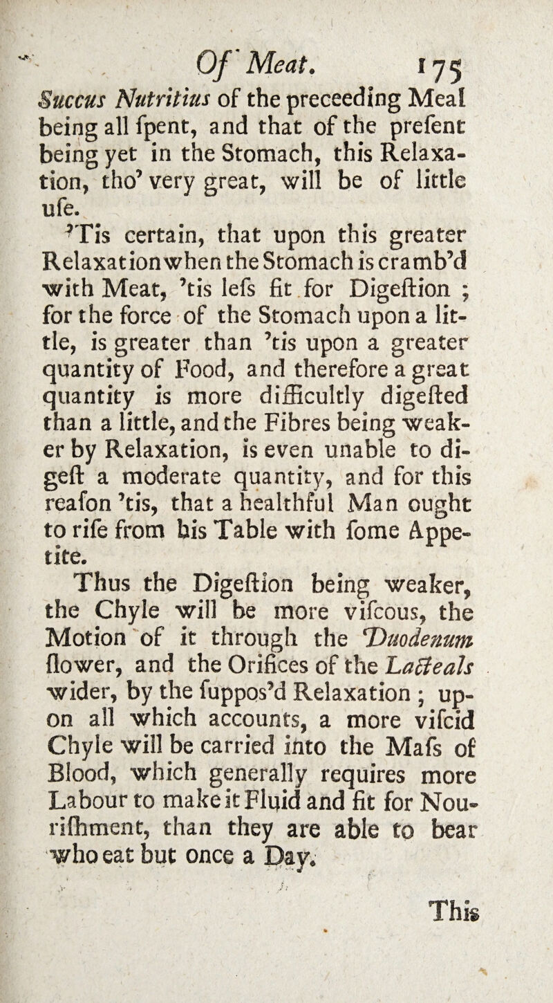 Succus Nutritius of the preceeding Meal being all fpent, and that of the prefent being yet in the Stomach, this Relaxa¬ tion, tho’ very great, will be of little ufe. i:' rHs certain, that upon this greater Relaxation when the Stomach is cramb’d ■with Meat, ’tis lefs fit for Digeftion ; for the force of the Stomach upon a lit¬ tle, is greater than ’tis upon a greater quantity of Food, and therefore a great quantity is more difficultly digefted than a little, and the Fibres being weak¬ er by Relaxation, is even unable to di- geft a moderate quantity, and for this reafon ’tis, that a healthful Man ought to rife from his Table with fome Appe¬ tite. Thus the Digeftion being weaker, the Chyle will be more vifcous, the Motion of it through the Duodenum flower, and the Orifices of the Lafteah wider, by the fuppos’d Relaxation ; up¬ on all which accounts, a more vifcid Chyle will be carried into the Mafs of Blood, which generally requires more Labour to make it Fluid and fit for Nou- rifhment, than they are able to bear who eat but once a Day. X This