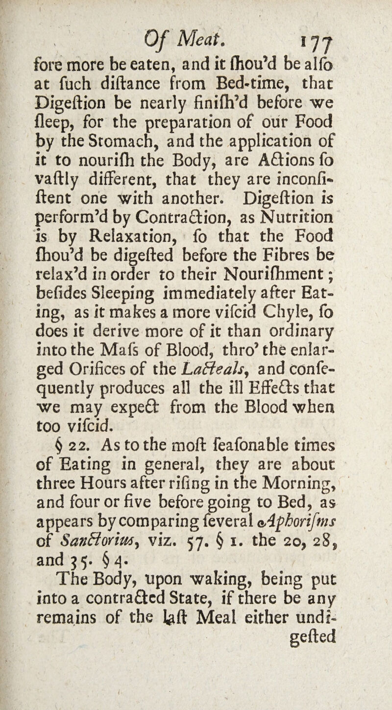 fore more be eaten, and it fhou’d be alfo at fuch diftance from Bed-time, that Digeftion be nearly finifh’d before we fleep, for the preparation of our Food by the Stomach, and the application of it to nourifh the Body, are ACtions fo vaftly different, that they are inconfi- ftent one with another. Digeftion is perform’d by Contraction, as Nutrition is by Relaxation, fo that the Food fhou’d be digefted before the Fibres be relax’d in order to their Nourishment; befides Sleeping immediately after Eat¬ ing, as it makes a more vifcid Chyle, fo does it derive more of it than ordinary into the Mats of Blood, thro’ the enlar¬ ged Orifices of the La&eals, and conse¬ quently produces all the ill Effeds that we may exped from the Blood when too vifcid. § 22. As to the moft feafonable times of Eating in general, they are about three Hours after rifing in the Morning, and four or five before going to Bed, as appears by comparing feveral a,4phorifms of SanBorim^ viz. 57. § 1. the 20, 28, and 55. §4. The Body, upon waking, being put into a contracted State, if there be any remains of the ]#ft Meal either undi- gefted