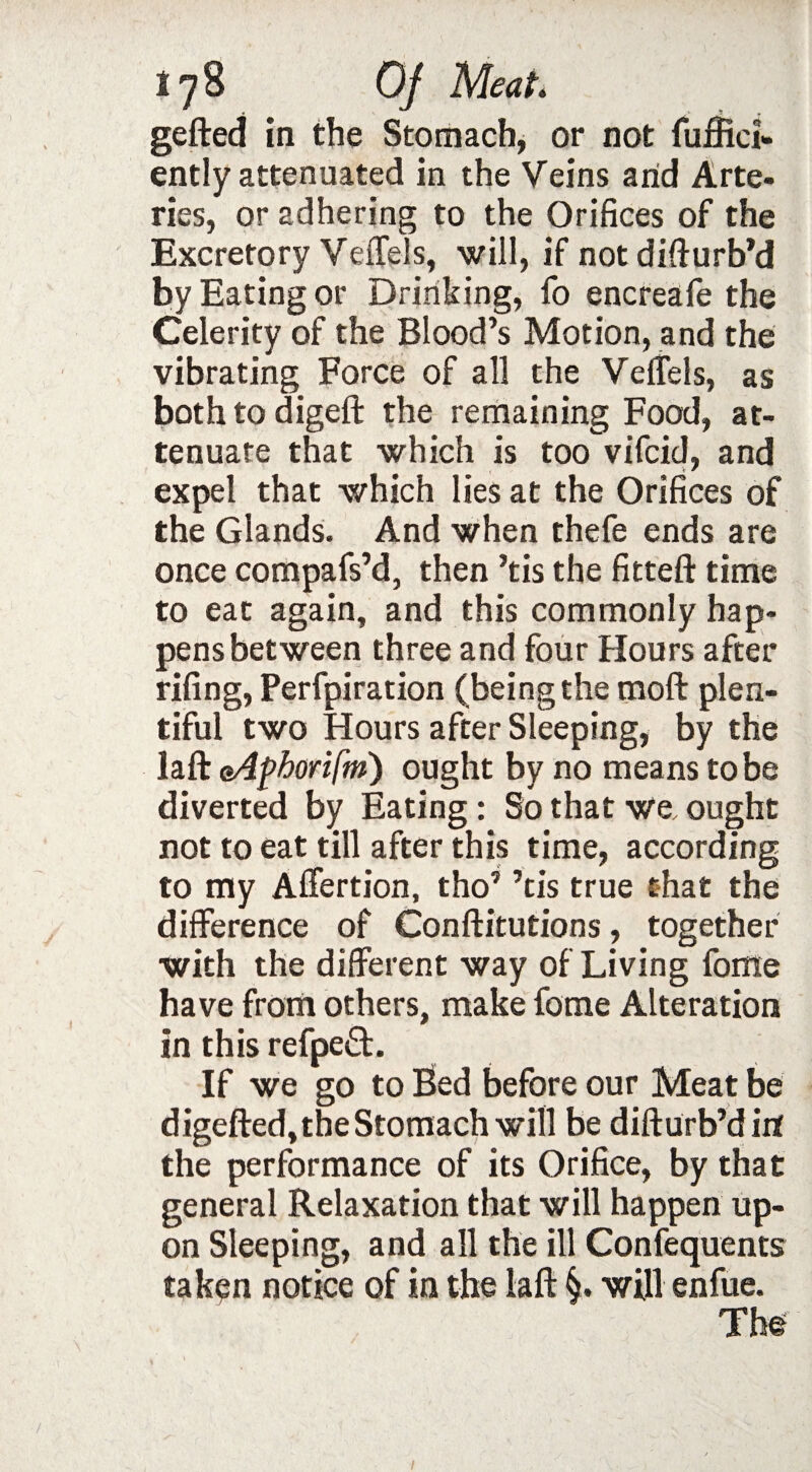 gefted in the Stomach, or not fuffici- ently attenuated in the Veins arid Arte¬ ries, or adhering to the Orifices of the Excretory Veffels, will, if not difturb’d by Eating or Drinking, fo encreafe the Celerity of the Blood’s Motion, and the vibrating Force of all the Veffels, as both to digeft the remaining Food, at¬ tenuate that which is too vifcid, and expel that which lies at the Orifices of the Glands. And when thefe ends are once compafs’d, then ’tis the fitted: time to eat again, and this commonly hap¬ pens between three and four Hours after fifing, Perfpiration (being the moft plen¬ tiful two Hours after Sleeping, by the laft eAphorifm) ought by no means to be diverted by Eating: So that we, ought not to eat till after this time, according to my Affertion, tho7 ’tis true that the difference of Conftitutions, together with the different way of Living fome have from others, make fome Alteration in this refpeft. If we go to Bed before our Meat be digefted, the Stomach will be difturb’d irt the performance of its Orifice, by that general Relaxation that will happen up¬ on Sleeping, and all the ill Confequents taken notice of in the laft §. will enfue. The /