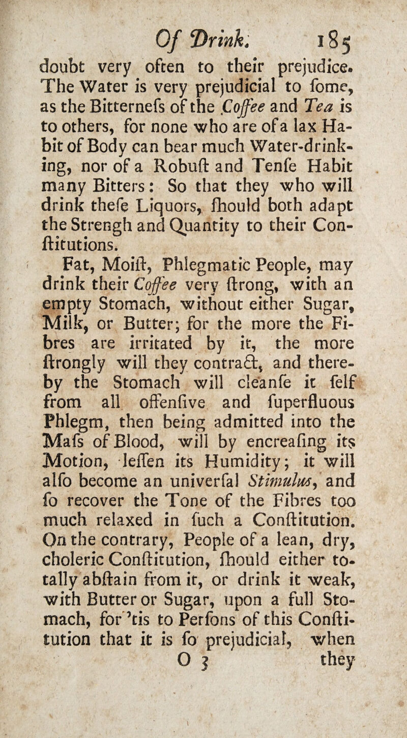 doubt very often to their prejudice. The Water is very prejudicial to fome, as the Bitternefs of the Coffee and Tea is to others, for none who are of a lax Ha¬ bit of Body can bear much Water-drink¬ ing, nor of a Robuft and Tenfe Habit many Bitters: So that they who will drink thefe Liquors, fhould both adapt the Strengh and Quantity to their Con- ftitutions. Fat, Moift, Phlegmatic People, may drink their Cofee very ftrong, with an empty Stomach, without either Sugar, Milk, or Butter; for the more the Fi¬ bres are irritated by it, the more ftrongly will they contract, and there¬ by the Stomach will cleanfe it felf from all offenfive and fuperfluous Phlegm, then being admitted into the Mafs of Blood, will by encreafing its Motion, lefTen its Humidity; it will alfo become an univerfal Stimulus, and fo recover the Tone of the Fibres too much relaxed in fuch a Conftitution. On the contrary, People of a lean, dry, choleric Conftitution, fhould either to¬ tally abftain from it, or drink it weak, with Butter or Sugar, upon a full Sto¬ mach, for ’tis to Perfons of this Confti¬ tution that it is fo prejudicial, when O | they 1