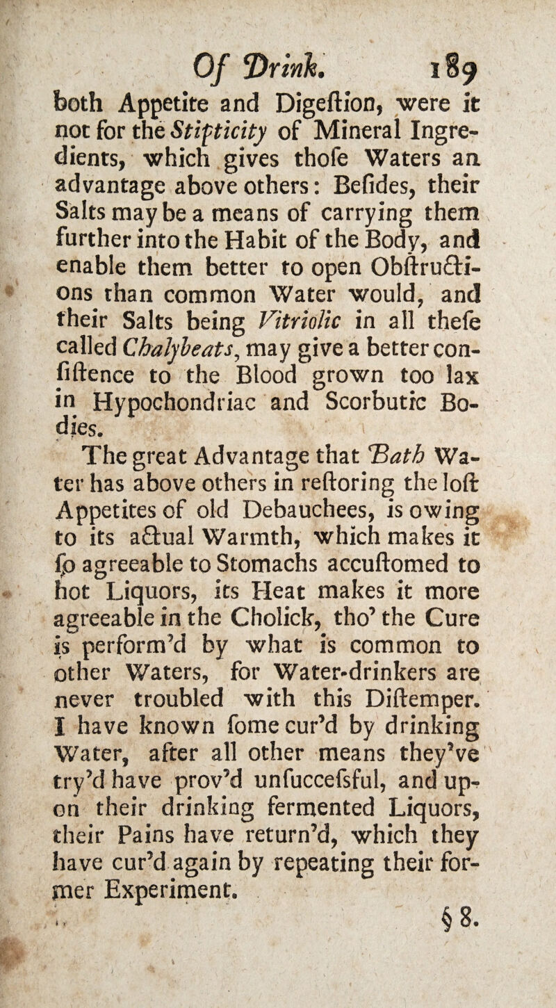 both Appetite and Digeftion, were it not for the Stipticity of Mineral Ingre¬ dients, which gives thofe Waters an advantage above others: Befides, their Salts maybe a means of carrying them further into the Habit of the Body, and enable them better to open Obftru&i- ons than common Water would, and their Salts being Vitriolic in all thele called Chalybeats, may give a better con- fiftence to the Blood grown too lax in Hypochondriac and Scorbutic Bo¬ dies. «t * ' The great Advantage that 'Bath Wa¬ ter has above others in reftoring the loft Appetites of old Debauchees, is owing to its actual Warmth, which makes it fp agreeable to Stomachs accuftomed to hot Liquors, its Heat makes it more agreeable in the Cholick, tho’the Cure is perform’d by what is common to other Waters, for Water-drinkers are never troubled with this Diftemper. I have known fome cur’d by drinking Water, after all other means they’ve try’d have prov’d unfuccefsful, and up-? on their drinking fermented Liquors, their Pains have return’d, which they have cur’d again by repeating their for¬ mer Experiment.