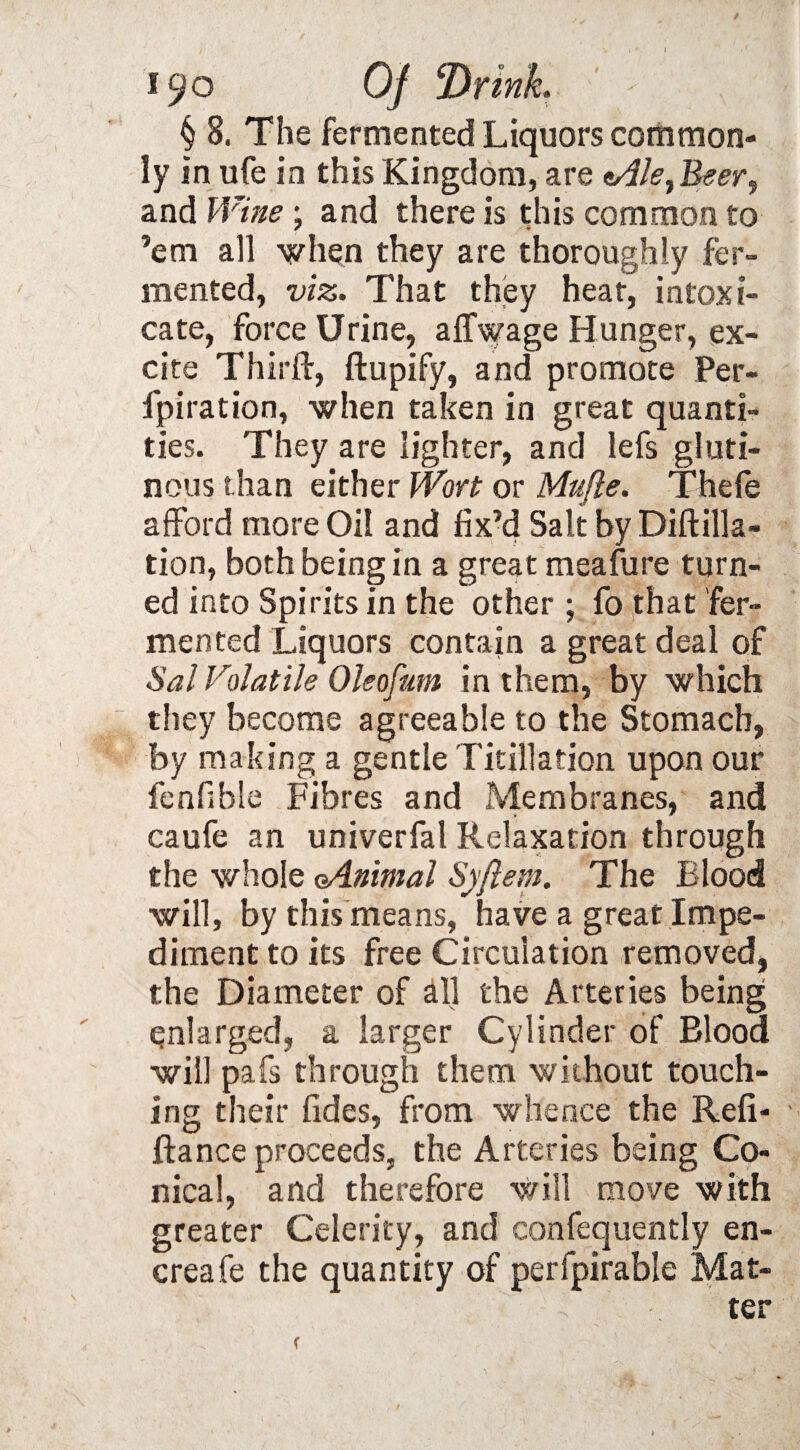 § 8, The fermented Liquors common¬ ly in ufe in this Kingdom, are e/f/?, Beer, and Wine; and there is this common to ’em all when they are thoroughly fer¬ mented, viz. That they heat, intoxi¬ cate, force Urine, affwage Hunger, ex¬ cite Third:, ftupify, and promote Per- fpiration, when taken in great quanti¬ ties. They are lighter, and lefs gluti¬ nous than either Wort or Mufle. Thefe afford more Oil and fix’d Salt by Diftilla- tion, both being in a great meafure turn¬ ed into Spirits in the other ; fo that fer¬ mented Liquors contain a great deal of Sal Volatile Oleofum in them, by which they become agreeable to the Stomach, by making a gentle Titillation upon our fenfible Fibres and Membranes, and caufe an univerfal Relaxation through the whole oAnimal Syflem. The Blood will, by this means, have a great Impe¬ diment to its free Circulation removed, the Diameter of all the Arteries being enlarged, a larger Cylinder of Blood will pafs through them without touch¬ ing their fides, from whence the Refi¬ nance proceeds, the Arteries being Co¬ nical, and therefore will move with greater Celerity, and confequently en- creafe the quantity of perlpirable Mat¬ ter (