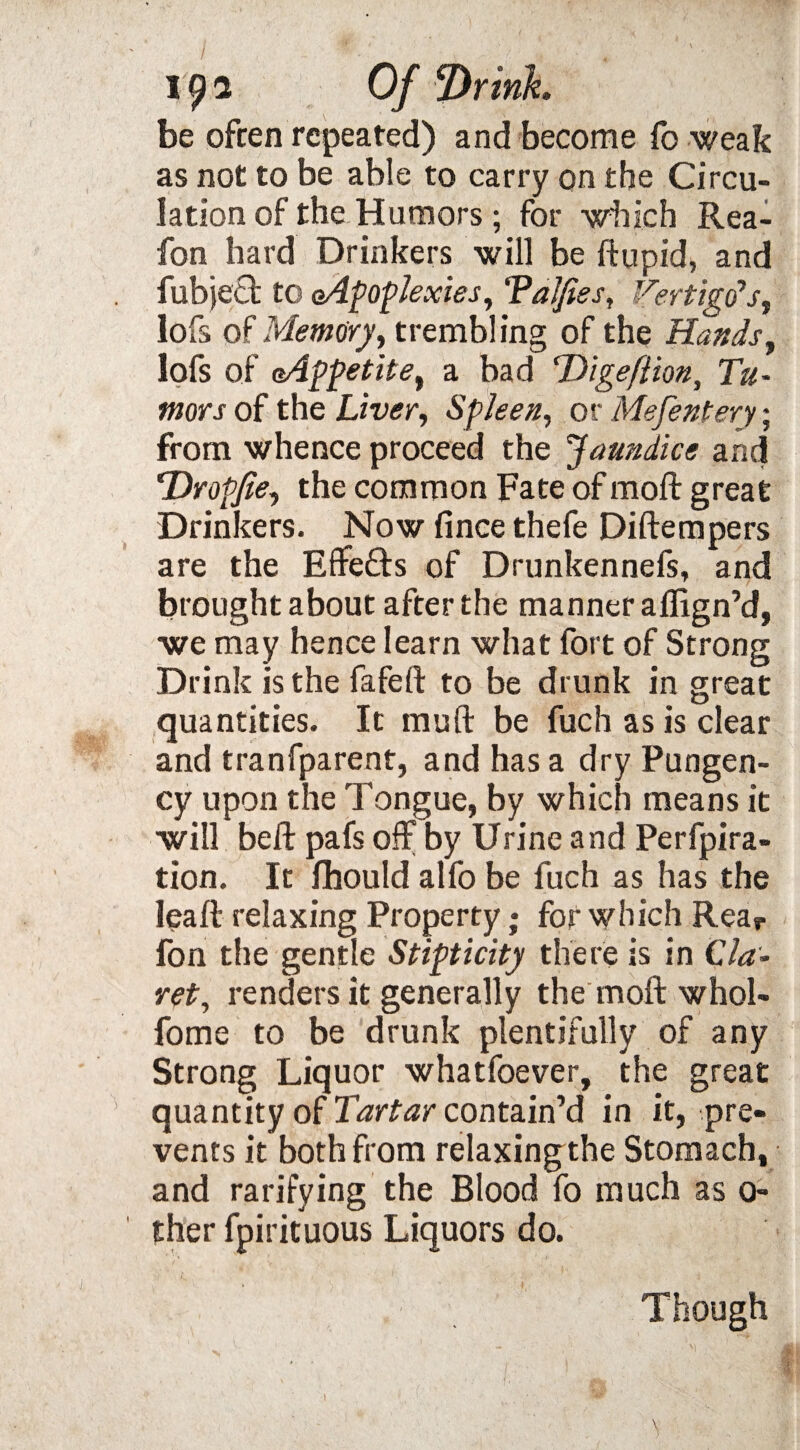 be often repeated) and become fo weak as not to be able to carry on the Circu¬ lation of the Humors; for which Rea- fon hard Drinkers will be ftupid, and fubjeQ; to (Apoplexies, ‘Valfies, Vertigo's, lofs of Memory, trembling of the Hands, lofs of Appetite, a bad dDigeftion, Tu¬ mors of the Liver, Spleen, or Mefentery; from whence proceed the Jaundice and Tdropfie, the common Fate of moft great Drinkers. Now fince thefe Diftempers are the Effefts of Drunkennefs, and brought about after the manner aflign’d, we may hence learn what fort of Strong Drink is the fafeft to be drunk in great quantities. It muft be fuch as is clear and tranfparent, and has a dry Pungen¬ cy upon the Tongue, by which means it will beft pafs off by Urine and Perfpira- tion. It fhould alfo be fuch as has the lea ft relaxing Property; for which Rear fon tlie gentle Stipticity there is in C la - ret, renders it generally the moft whol- fome to be drunk plentifully of any Strong Liquor whatfoever, the great ' quantity of Tartar contain’d in it, pre¬ vents it both from relaxing the Stomach, and ratifying the Blood fo much as 0- ther fpirituous Liquors do. Though \