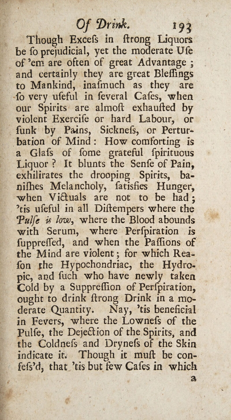 Of ‘Drink. 19 J Though Excefs In ftrong Liquors be fo prejudicial, yet the moderate Ufe of ’em are often of great Advantage ; and certainly they are great Bleffings to Mankind, inafmuch as they are fo very ufeful in feveral Cafes, when our Spirits are almoft exhaufted by violent Exercife or hard Labour, or funk by Pains, Sicknefs, or Pertur- bation of Mind : How comforting Is a Glafs of fome grateful fpirituous Liquor ? It blunts the Senfe of Pain, exhilirates the drooping Spirits, ba- nifhes Melancholy, fatisfies Hunger, when Vi&uals are not to be had; ’tis ufeful in all Diftempers where the Tulfe is low, where the Blood abounds with Serum, where Perfpiration is fuppreiTed, and when the Paflions of the Mind are violent; for which Rea- fon the Hypochondriac, the Hydro¬ pic, and fuch who have newly taken Cold by a Suppreflion of Perfpiration, ought to drink ftrong Drink in a mo¬ derate Quantity. Nay, ’tis beneficial in Fevers, where the Lownefs of the Pulfe, the Dejection of the Spirits, and the Coldnefs and Drynefs of the Skin indicate it* Though it muft be con- fefs’d, that ’tis but few Cafes in which a