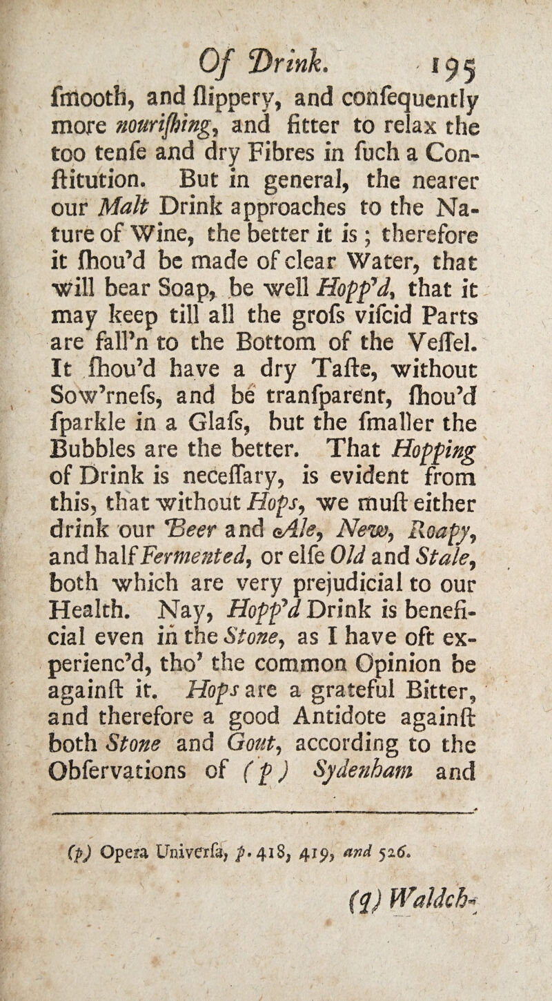 Of Drink* ' !95 fmooth, and flippery, and confequently more nourifhing, and fitter to relax the too tenfe and dry Fibres in fuch a Con- ftitution. But in general, the nearer our Malt Drink approaches to the Na¬ ture of Wine, the better it is; therefore it fhou’d be made of clear Water, that ■will bear Soap, be well Hopp7d, that it may keep till all the grofs vifcid Parts are fall’n to the Bottom of the VelTel. It fhou’d have a dry Tafte, without Sow’rnefs, and be tranfparent, fhou’d fparkle in a Glafs, but the fmaller the Bubbles are the better. That Hopping of Drink is neceflary, is evident from this, that without Hops, we mull either drink our *Beer and <Ale, New, Roapy, and half Fermented, or elfe Old and Stale, both which are very prejudicial to our Health. Nay, Hopped Drink is benefi¬ cial even in the Stone, as I have oft ex¬ perienc’d, tho’ the common Opinion be againft it. Hops are a grateful Bitter, and therefore a good Antidote againft both Stone and Gout, according to the Obfervations of (p) Sydenham and (p) Opea Univerfd) p. 418^ 41^ and 526, (q) Waldch*