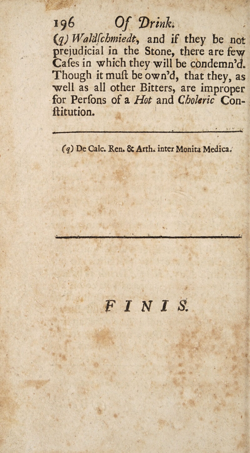 (g) Waldfchmiedt, and if they be not prejudicial in the Stone, there are few Cafes in which they will be condemn’d. Though it muft be own’d, that they, as well as all other Bitters, are improper for Perfons of a Hot and Choleric Con- ftitution, 1 * V „ ? (q) De Calc. Ren. St Arth. inter Monita Medica. N I S. r \