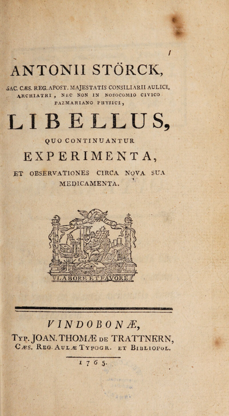 ANTONII STORCK, SAC. CzES. reg. apost. majestatis consiliarii aulici, ARCHIATRI, NiiC NON IN NOSOCOMIO CIVICO PAZMARIANO PHYSICI, LIBELLUS, QUO CONTINUANTUR EXPERIMENTA, ET OBSERVATIONES circa nova sua MEDICAMENTA. VINDOBONA, Typ. JOAM. THOMA: de TRATTNERN, C^es.> Reg, Aulae Typogr. et Bieliqpol,