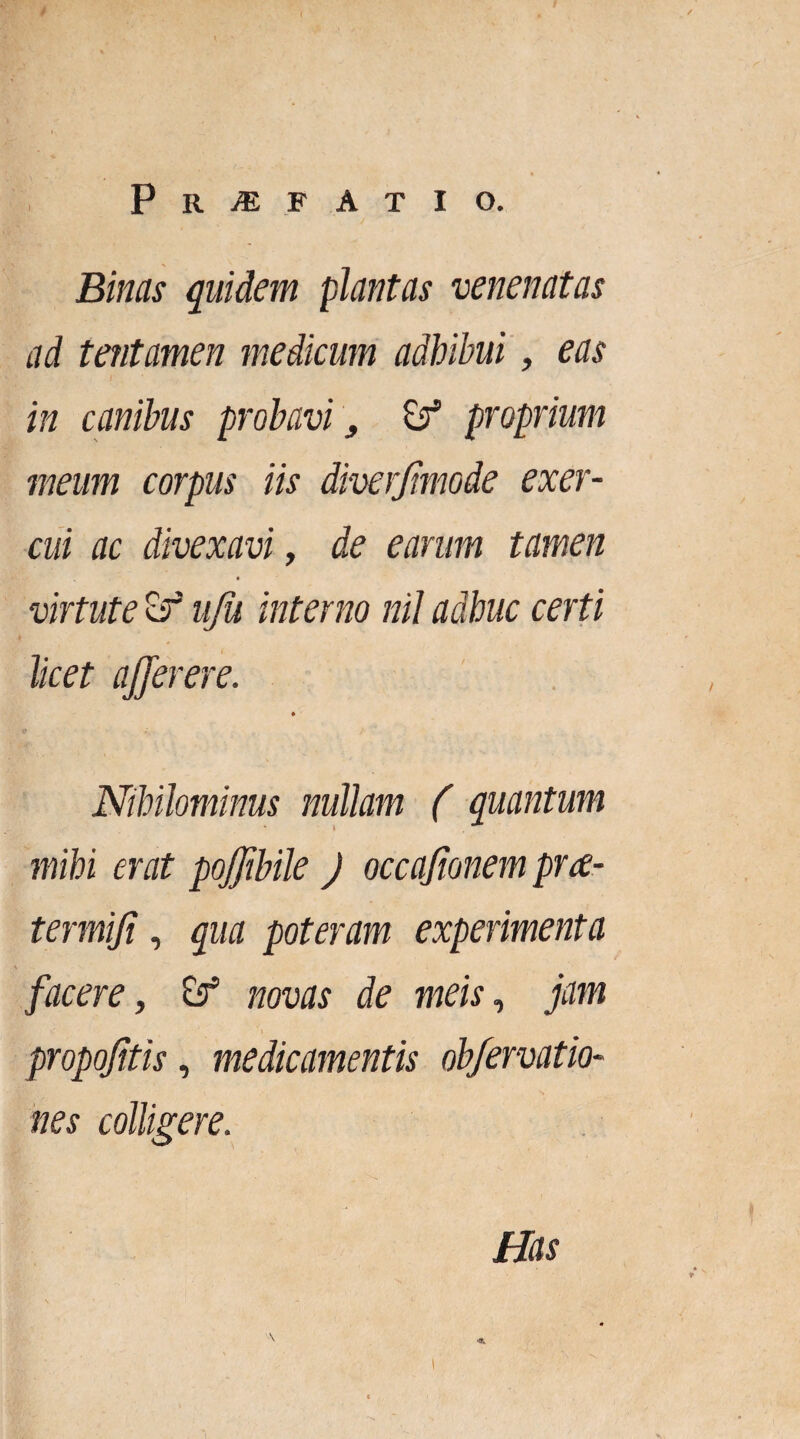 P R >E F ATIO. Binas quidem plantas venenatas ad tentamen medicum adhibui, eas in canibus probavi, Zf proprium meum corpus iis diverjimode exer¬ cui ac divexavi, de earum tamen virtute Zf uju interno nil adhuc certi licet ajjerere. Nihilominus nullam ( quantum mihi erat pojjibile ) occajionem prre¬ ter miji , qua poteram experimenta facere, Zf novas de meis, jam propojitis, medicamentis obfervatio- nes colligere. Has