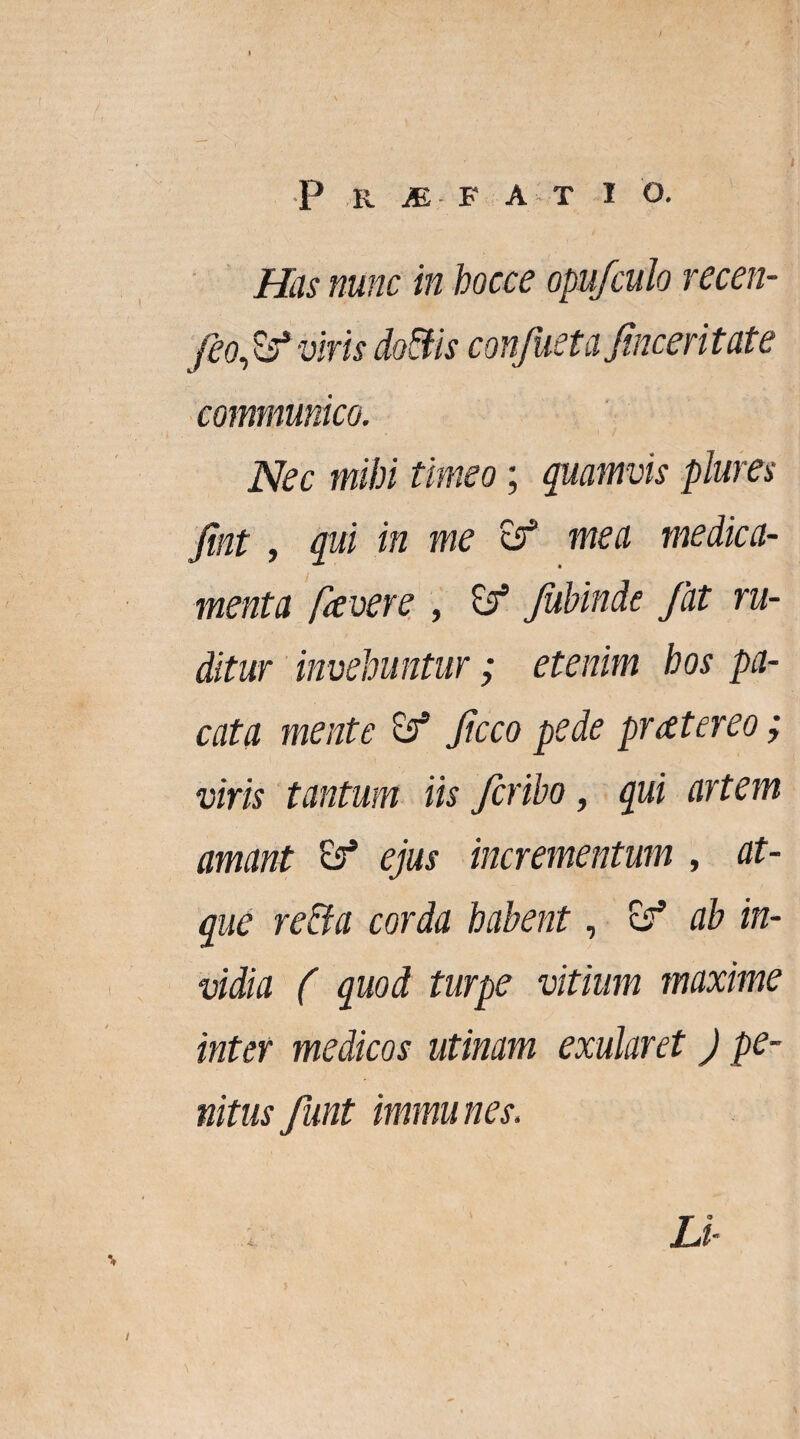 Has nunc in hocce opufculo recen- feofif viris doEfis confueta finceritate communico. Nec mihi timeo; quamvis plures 'fixit , qui in me & mea medica¬ menta favere , & fuhinde fat ru¬ ditur invehuntur; etenim hos pa¬ cata mente & ficco pede pratereo; viris tantum iis fcribo, qui artem amant & ejus incrementum , at¬ que re&a corda habent, ab in¬ vidia ( quod turpe vitium maxime inter medicos utinam exularet J pe¬ nitus funt immunes. Li-