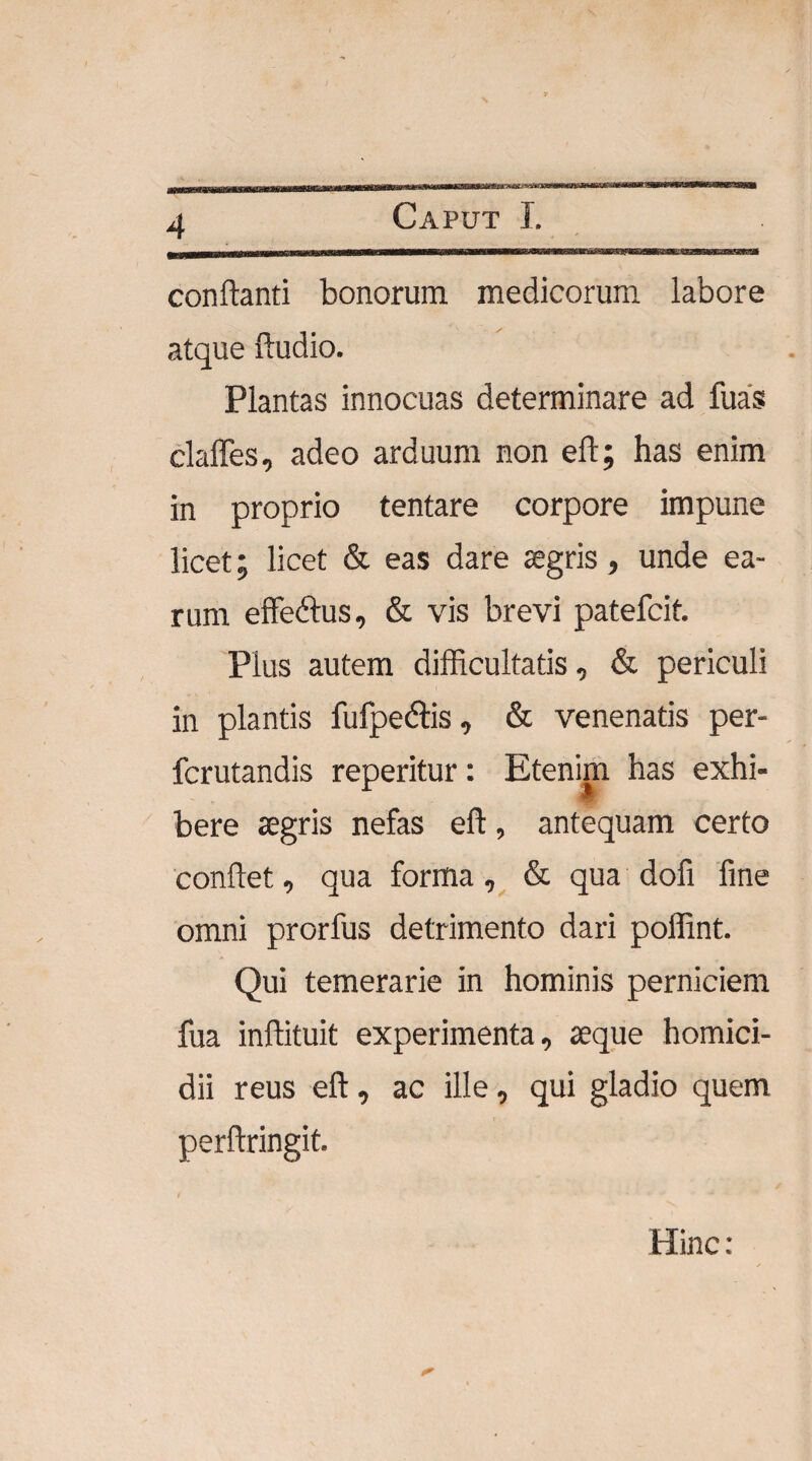 macn 4 Caput I. Mi IIH— wimiM—MBawMiTMWiBM—wn rm^inrrriiirffl-&g3^^ conflanti bonorum medicorum labore atque Audio. Plantas innocuas determinare ad fuas claffes, adeo arduum non eft; has enim in proprio tentare corpore impune licet; licet & eas dare aegris, unde ea¬ rum effedtus, & vis brevi patefcit. Plus autem difficultatis, & periculi in plantis fufpe&is, & venenatis per- fcrutandis reperitur: Etenim has exhi¬ bere aegris nefas eft, antequam certo conflet, qua forma, & qua dofi fine omni prorfus detrimento dari poffint. Qui temerarie in hominis perniciem fua inftituit experimenta, aeque homici¬ dii reus eft, ac ille, qui gladio quem perftringit. Hinc