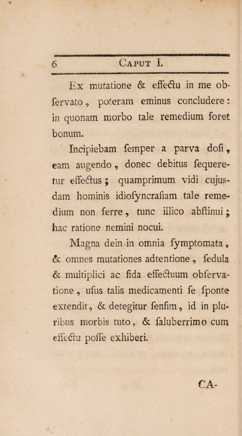 >4 Ex mutatione & effedtu in me ob- fervato, poteram eminus concludere : in quonam morbo tale remedium foret bonum. Incipiebam femper a parva dofi, eam augendo, donec debitus fequere- tur effedtus ; quamprimum vidi cujus- dam hominis idiofyncrafiam tale reme¬ dium non ferre, tunc illico abftinui; hac ratione nemini nocui. Magna dein-in omnia fymptomata , & omnes mutationes adtentione , fedula & multiplici ac fida effectuum obferva- tione , ufus talis medicamenti fe fponte extendit, & detegitur fenfim, id in plu¬ ribus morbis tuto, & faluberrimo cum effedtu polfe exhiberi i i