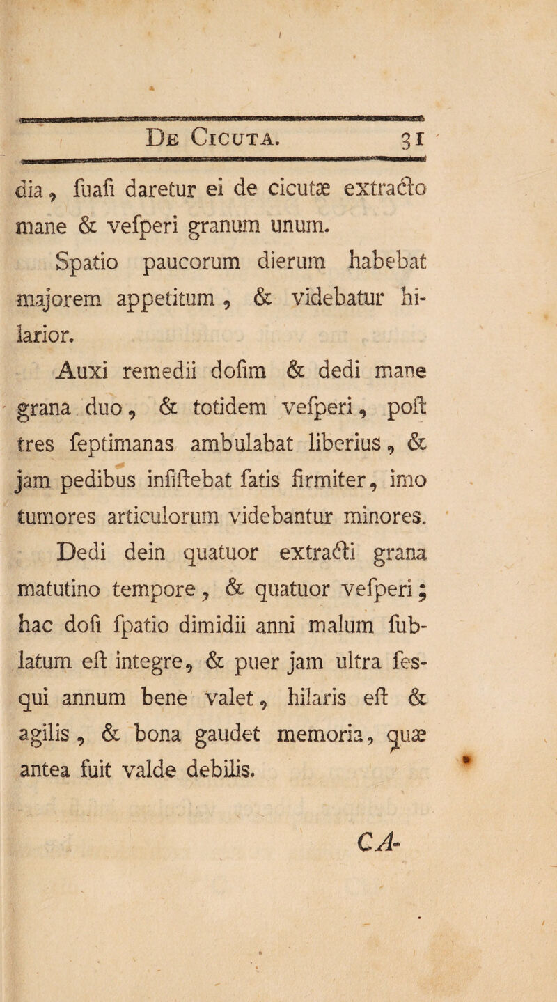 * t De Cicuta. 3i dia, fuafi daretur ei de cicutae extrado mane & vefperi granum unum. Spatio paucorum dierum habebat majorem appetitum , & videbatur hi¬ larior. Auxi remedii dofim & dedi mane grana duo, & totidem vefperi, poft tres feptimanas ambulabat liberius, & jam pedibus infiftebat fatis firmiter, imo tumores articulorum videbantur minores. Dedi dein quatuor extradi grana matutino tempore , & quatuor vefperi ; hac dofi fpatio dimidii anni malum lub- latum eft integre, & puer jam ultra fes- qui annum bene valet, hilaris eft & agilis, & bona gaudet memoria, quse antea fuit valde debilis. CA-