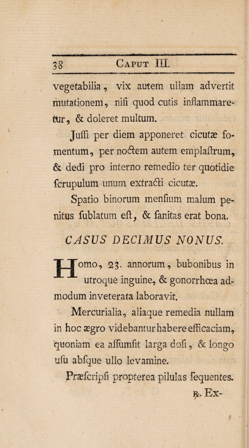 vegetabilia, vix autem ullam advertit mutationem, nifi quod cutis inflammare¬ tur , & doleret multum. Juffi per diem apponeret cicutae fo¬ mentum, per nodem autem emplaftrum, & dedi pro interno remedio ter quotidie fcrupulum imum exfradi cicutae. Spatio binorum menfium malum pe¬ nitus fublatum eft, & fanitas erat bona. CASUS DECIMUS NONUS. X_Jomo, 23. annorum, bubonibus in utroque inguine, & gonorrhcea ad¬ modum inveterata laboravit, Mercurialia, aliaque remedia nullam in hoc aegro videbantur habere efficaciam, quoniam ea afliimfit larga dofi, & longo ufu abfque ullo levamine. Praefcripfi propterea pilulas fequentes. 9> Ex-