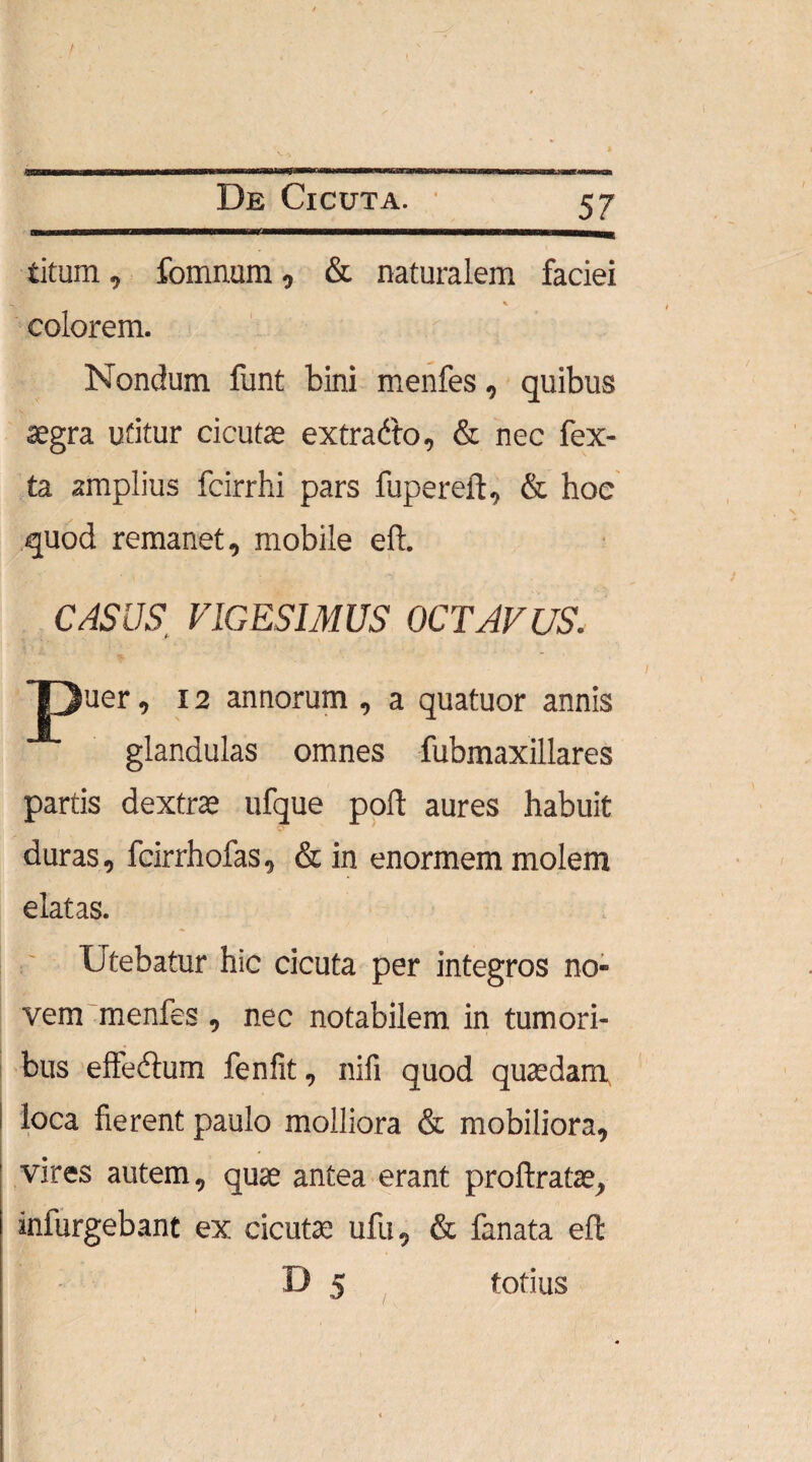 titum, fomnum, & naturalem faciei * colorem. Nondum funt bini menfes, quibus aegra utitur cicutae extradto, & nec fex- ta amplius fcirrhi pars fupereft, & hoc quod remanet, mobile eft. CASUS, VIGESIMUS OCTAVUS. jpuer, 12 annorum , a quatuor annis glandulas omnes fubmaxillares partis dextrae ufque poli: aures habuit duras, fcirrhofas, & in enormem molem elatas. Utebatur hic cicuta per integros no- vem menfes , nec notabilem in tumori¬ bus effe&um fenfit, nili quod quaedam loca fierent paulo molliora & mobiliora, vires autem, quae antea erant proftratae, iniurgebant ex cicutae ufu, & fanata eft D 5 totius