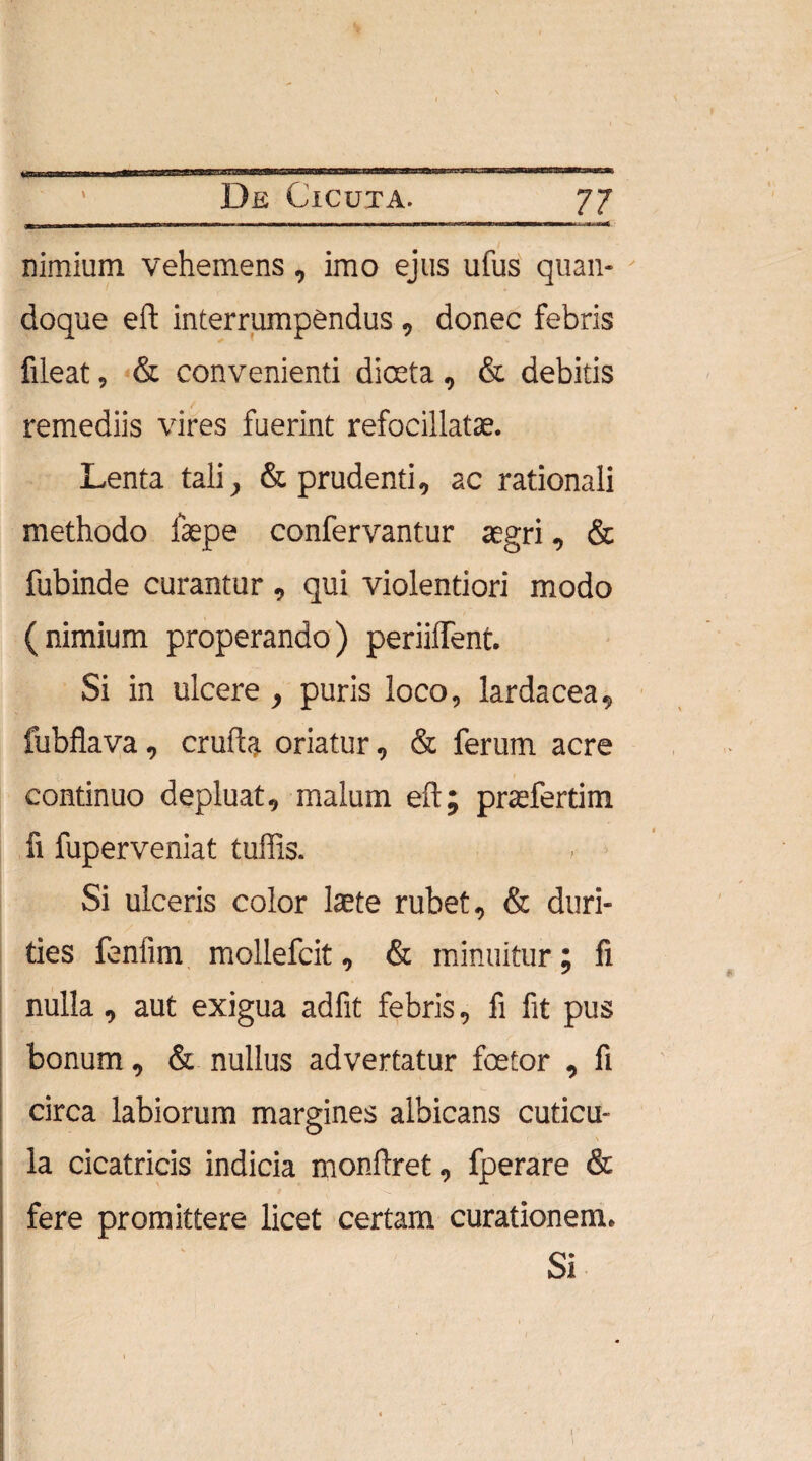 m i ■ «wit nimium vehemens, imo ejus ufus quan¬ doque eft interrumpendus, donec febris fileat, & convenienti dioeta, & debitis remediis vires fuerint refocillatae. Lenta tali, & prudenti, ac rationali methodo fsepe confervantur aegri, & fubinde curantur , qui violentiori modo (nimium properando) periiffent. Si in ulcere , puris loco, larda cea, fubflava, cruda oriatur, & ferum acre continuo depluat, malum eft; praefertim fi fuperveniat tuffis. Si ulceris color laete rubet, & duri¬ ties fenfim mollefcit, & minuitur; fi nulla, aut exigua adfit febris, fi fit pus bonum, & nullus advertatur foetor , fi circa labiorum margines albicans cuticu¬ la cicatricis indicia monftret, fperare & fere promittere licet certam curationem. Si ; * \ ' ‘ V . • i 4 l