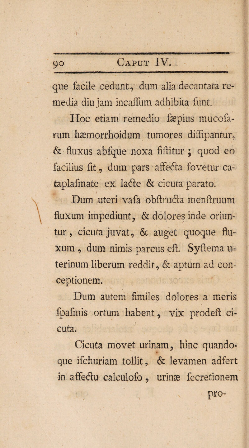 V 90 Caput IV. que facile cedunt, dum alia decantata re¬ media diu jam incaffum adhibita funt. Hoc etiam remedio faepius mucofa- rum haemorrhoidum tumores diffipantur, & fluxus abfque noxa fiflitur; quod eo facilius fit, dum pars affebla fovetur ca- taplafmate ex lacie & cicuta parato. Ht;' ' t Dum uteri vafa obftrudla menftruum fluxum impediunt, & dolores inde oriun¬ tur , cicuta juvat, & auget quoque flu¬ xum , dum nimis parcus eft. Syftema u- terinum liberum reddit, & aptum ad con¬ ceptionem. Dum autem fimiles dolores a meris \ fpaftnis ortum habent, vix prodeft ci¬ cuta. Cicuta movet urinam, hinc quando- 9 que ifchuriam tollit, & levamen adfert in affe&u calculofo , urinae fecretionem pro*