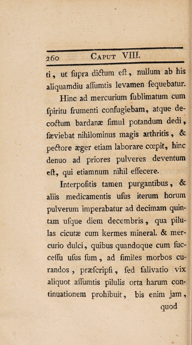 ti, ut fupra ditfum eft, nullum ab his aliquamdiu affumtis levamen fequebatur. Hinc ad mercurium fublimatum cum fpiritu frumenti confugiebam, atque de- codtum bardanae fimul potandum dedi, faeviebat nihilominus magis arthritis, & peftore aeger etiam laborare coepit, hinc denuo ad priores pulveres deventum eft, qui etiamnum nihil effecere. Interpofitis tamen purgantibus, & aliis medicamentis ufus iterum horum pulverum imperabatur ad decimam quin¬ tam ufque diem decembris, qua pilu¬ las cicutae cum kermes mineral. & mer¬ curio dulci, quibus quandoque cum fuc- ceffii ufus fum, ad fimiles morbos cu¬ randos , praefcripfi, fed falivatio vix aliquot affumtis pilulis orta harum con¬ tinuationem prohibuit, bis enim jam , quod
