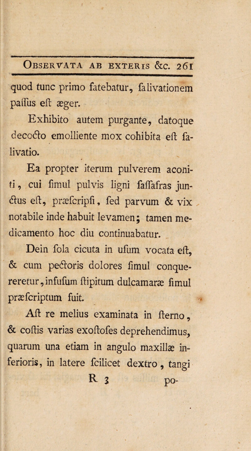 t Observata ab exteris &c. 261 quod tunc primo fatebatur, falivationem paffus eft aeger. Exhibito autem purgante, datoque decodo emolliente mox cohibita eft fa- livatio. Ea propter iterum pulverem aconi¬ ti , cui fimul pulvis ligni faflafras jun- dus eft, praefcripfi, fed parvum & vix notabile inde habuit levamen ; tamen me¬ dicamento hoc diu continuabatur. Dein fola cicuta in ufum vocata eft, & cum pedoris dolores fimul conque¬ reretur , infufum ftipitum dulcamarae fimul prae fer iptum fuit. Aft re melius examinata in fterno, & coftis varias exoftofes deprehendimus, quarum una etiam in angulo maxillae in¬ ferioris , in latere fcilicet dextro, tangi R 1 po-