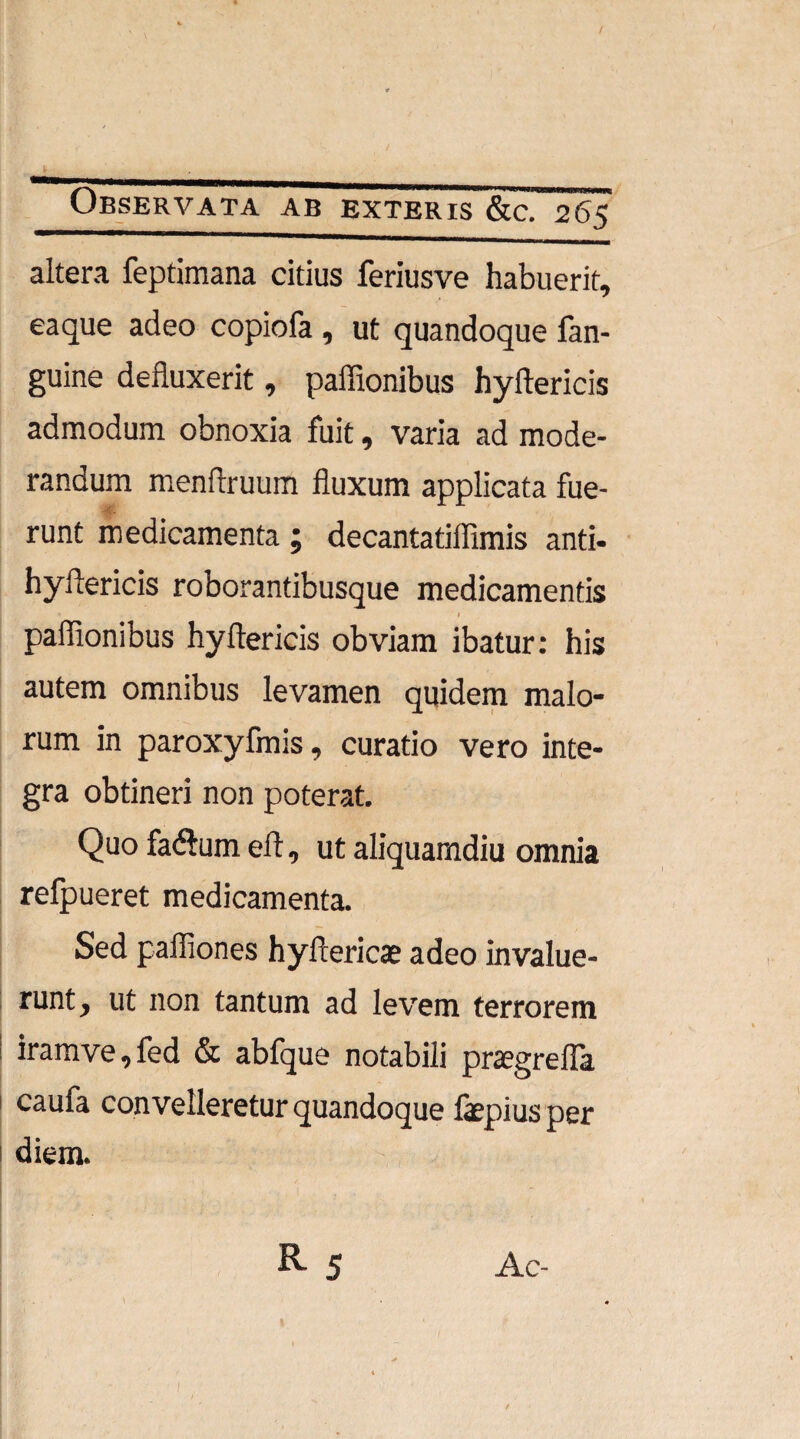 / Observata ab exteris &c. 265 altera feptimana citius feriusve habuerit, eaque adeo copiofa , ut quandoque fan- guine defluxerit, paffionibus hyftericis admodum obnoxia fuit, varia ad mode¬ randum menflruum fluxum applicata fue- runt medicamenta ; decantatiflimis anti- hyftericis roborantibusque medicamentis paflionibus hyflericis obviam ibatur: his autem omnibus levamen quidem malo¬ rum in paroxyfmis, curatio vero inte¬ gra obtineri non poterat. Quo fa<ftum eft, ut aliquamdiu omnia relpueret medicamenta. Sed pafliones hyftericae adeo invalue- mnty ut non tantum ad levem terrorem iramve^fed & abfque notabili praegrelTa caufa convelleretur quandoque fepius per diem. R5 Ac-