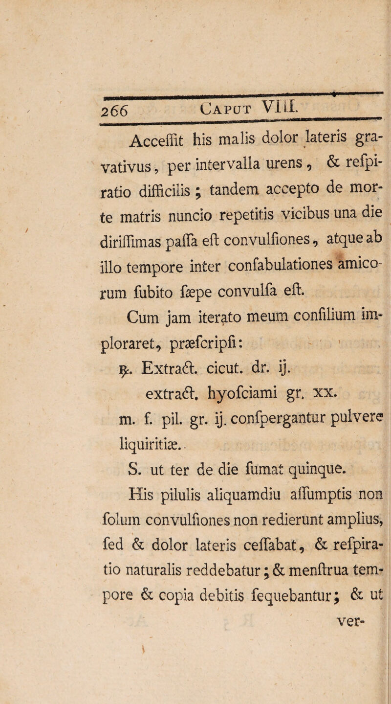 Acceffit his malis dolor lateris gra- vativus, per intervalla urens , & relpi- ratio difficilis ; tandem accepto de mor¬ te matris nuncio repetitis vicibus una die diriffimas paffa eft convulfiones, atque ab illo tempore inter confabulationes amico¬ rum fubito fiepe convulfa eft. Cum jam iterato meum confilium im¬ ploraret, praefcripfi: 9r. Extradt. cicut. dr. ij. ex tradi, hyofciami gr. xx. m. f. pii. gr. ij. confpergantur pulvere liquiritiae.. - S. ut ter de die fumat quinque. His pilulis aliquamdiu affumptis non folum convulfiones non redierunt amplius, fed & dolor lateris ceffabat, & refpira- tio naturalis reddebatur; & menftrua tem¬ pore & copia debitis fequebanturj & ut ver-