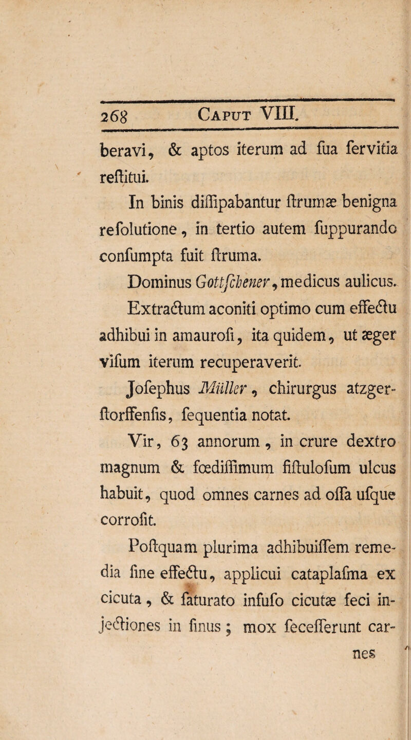beravi, & aptos iterum ad fua fervitia reditui. / In binis diffipabantur ftrumse benigna refolutione, in tertio autem fuppurando confumpta fuit ftruma. Dominus Gottfchener, medicus aulicus. Extra&um aconiti optimo cum effeftu adhibui in amaurofi, ita quidem, ut aeger vifum iterum recuperaverit. Jofephus Miilkr, chirurgus atzger- ftorffenfis, fequentia notat. Vir, 63 annorum, in crure dextro magnum & fcediffimum fiftulofum ulcus habuit, quod omnes carnes ad offa ufque corrofit. Poflquam plurima adhibuiffem reme¬ dia line effedlu, applicui cataplafma ex cicuta, & faturato infufo cicutae feci in- jedliones in finus; mox fecefferunt car¬ nes