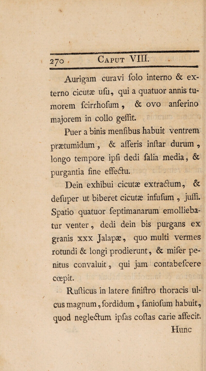 2JO Aurigam curavi folo interno & ex¬ terno cicutae ufu, qui a quatuor annis tu¬ morem fcirrhofum, & ovo anferino majorem in collo geffit. Puer a binis menfibus habuit ventrem praetumidum , & afferis inftar durum , longo tempore ipfi dedi falia media, & purgantia fine effedtu. Dein exhibui cicutae extractum, & defuper ut biberet cicutae infufum , juffi. Spatio quatuor feptimanarum emollieba¬ tur venter, dedi dein bis purgans ex granis xxx Jalapae, quo multi vermes rotundi & longi prodierunt, & mifer pe¬ nitus convaluit, qui jam contabefcere coepit. Rufticus in latere finiflro thoracis ul¬ cus magnum,fordidum, faniofum habuit, quod negledlum ipfas collas carie affecit. Hunc