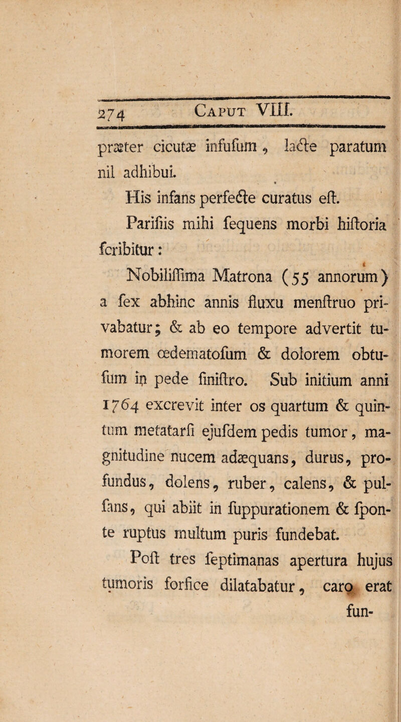 KJWi—m»inwinnfln«iir ^■■i>n^im^f^rrrnrTMTrMj*’iii>muaPMWM8^ nm-ii praiter cicutae infufum, ladle paratum nil adhibui. ♦ His infans perfefte curatus eft. Parifiis mihi fequens morbi hiftoria fcribitur: ♦ * ' ^ Nobiliffima Matrona (55 annorum) a fex abhinc annis fluxu menftruo pri¬ vabatur; & ab eo tempore advertit tu¬ morem cedematofum & dolorem obtu- fum ip pede finiftro. Sub initium anni I /64 excrevit inter os quartum & quin¬ tum mefatarfi ejufdem pedis tumor, ma¬ gnitudine nucem adaequans, durus, pro¬ fundus, dolens, ruber, calens, & pul- fans, qui abiit in fuppurationem & fpon- te ruptus inultum puris fundebat. Poft tres feptimanas apertura hujus tumoris forfice dilatabatur, caro erat fun-